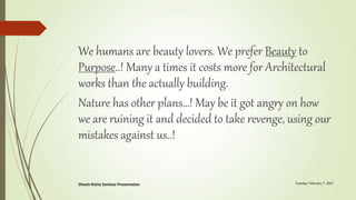 We humans are beauty lovers. We prefer Beauty to
Purpose..! Many a times it costs more for Architectural
works than the actually building.
Nature has other plans…! May be it got angry on how
we are ruining it and decided to take revenge, using our
mistakes against us..!
 