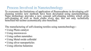 Process Involved in Nanotechnology
To overcome the limitations of application of fluorocarbons in developing self-
cleaning textiles new methods have been developed using nanotechnology.
Nano technology provides a new concept self-cleaning textiles which gives
self-cleaning as well as fresh cloths every day, this not only technically
benefited but techno economically also benefited.
The manufacturing of self-cleaning textiles using nanotechnology:-
• Using Photo catalyst
• Using microwaves
• Using carbon nanotubes
• Using Metal oxide colloidal
• Using silver nanoparticles
• Using chlorine halamine
11
 
