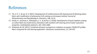 References
15
[1] Thi, V. H. T., & Lee, B. K. (2017). Development of multifunctional self-cleaning and UV blocking cotton
fabric with modification of photoactive ZnO coating via microwave method. Journal of
Photochemistry and Photobiology A: Chemistry, 338, 13-22.
[2] Panda, A., Varshney, P., Mohapatra, S. S., & Kumar, A. (2018). Development of liquid repellent coating
on cotton fabric by simple binary silanization with excellent self-cleaning and oil-water separation
properties. Carbohydrate polymers, 181, 1052-1060.
[3] Ghobashy, M. M. (2017). Combined ultrasonic and gamma-irradiation to prepare TiO2@ PET-g-PAAc
fabric composite for self-cleaning application. Ultrasonics sonochemistry, 37, 529-535.
 