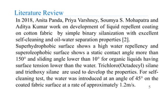 Literature Review
5
In 2018, Anita Panda, Priya Varshney, Soumya S. Mohapatra and
Aditya Kumar work on development of liquid repellent coating
on cotton fabric by simple binary silanization with excellent
self-cleaning and oil-water separation properties [2].
Superhydrophobic surface shows a high water repellency and
superoleophobic surface shows a static contact angle more than
150° and sliding angle lower than 10° for organic liquids having
surface tension lower than the water. Trichloro(Octadecyl) silane
and triethoxy silane are used to develop the properties. For self-
cleaning test, the water was introduced at an angle of 45° on the
coated fabric surface at a rate of approximately 1.2m/s.
 