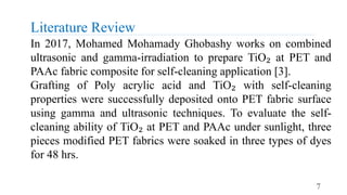Literature Review
7
In 2017, Mohamed Mohamady Ghobashy works on combined
ultrasonic and gamma-irradiation to prepare TiO₂ at PET and
PAAc fabric composite for self-cleaning application [3].
Grafting of Poly acrylic acid and TiO₂ with self-cleaning
properties were successfully deposited onto PET fabric surface
using gamma and ultrasonic techniques. To evaluate the self-
cleaning ability of TiO₂ at PET and PAAc under sunlight, three
pieces modified PET fabrics were soaked in three types of dyes
for 48 hrs.
 