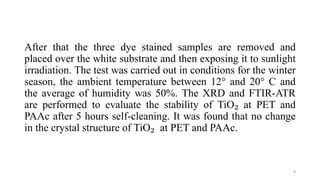 After that the three dye stained samples are removed and
placed over the white substrate and then exposing it to sunlight
irradiation. The test was carried out in conditions for the winter
season, the ambient temperature between 12° and 20° C and
the average of humidity was 50%. The XRD and FTIR-ATR
are performed to evaluate the stability of TiO₂ at PET and
PAAc after 5 hours self-cleaning. It was found that no change
in the crystal structure of TiO₂ at PET and PAAc.
8
 