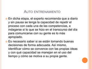 AUTO ENTRENAMIENTO
 En dicha etapa, el experto recomienda que a diario
y sin pausa se tenga la capacidad de repetir el
proceso con cada una de las competencias, e
indagarse si lo que se hizo en el transcurso del día
para comunicarse con su gente es lo más
apropiado.
 Es necesario saber si se están tomando buenas
decisiones de forma adecuada. Así mismo,
identificar cómo se convence con las propias ideas
y con qué capacidad se manejan en el uso del
tiempo y cómo se motiva a su propia gente.
 