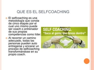 QUE ES EL SELFCOACHING
 El selfcoaching es una
metodología que consta
de cinco etapas por el
cual uno mismo puede
ser coach o entrenador
de sus propias
competencias como líder.
 Al recorrer un camino
adecuado, todas las
personas pueden auto
entregarse y encarar un
proceso de selfcoaching
transformándose en su
propio coach.
 