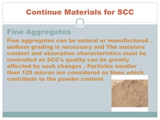 Continue Materials for SCC
Fine Aggregates
Fine aggregates can be natural or manufactured .
uniform grading is necessary and The moisture
content and absorption characteristics must be
controlled as SCC's quality can be greatly
affected by such changes . Particles smaller
than 125 micron are considered as fines which
contribute to the powder content
 