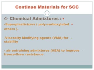 Continue Materials for SCC
4- Chemical Admixtures :
-Superplasticizers ( poly-carboxylated
ethers ).
--Viscosity Modifying agents (VMA) for
stability
-- air entraining admixtures (AEA) to improve
freeze-thaw resistance
 
