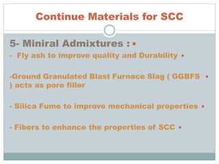 Continue Materials for SCC
5- Miniral Admixtures :
- Fly ash to improve quality and Durability
-Ground Granulated Blast Furnace Slag ( GGBFS
) acts as pore filler
- Silica Fume to improve mechanical properties
- Fibers to enhance the properties of SCC
 