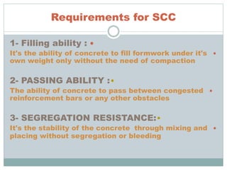 Requirements for SCC
1- Filling ability :
It's the ability of concrete to fill formwork under it's
own weight only without the need of compaction
•2- PASSING ABILITY :
The ability of concrete to pass between congested
reinforcement bars or any other obstacles
•3- SEGREGATION RESISTANCE:
It's the stability of the concrete through mixing and
placing without segregation or bleeding
 