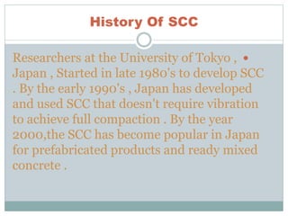 History Of SCC
Researchers at the University of Tokyo ,
Japan , Started in late 1980's to develop SCC
. By the early 1990's , Japan has developed
and used SCC that doesn't require vibration
to achieve full compaction . By the year
2000,the SCC has become popular in Japan
for prefabricated products and ready mixed
concrete .
 