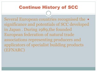 Continue History of SCC
Several European countries recognised the
significance and potentials of SCC developed
in Japan . During 1989,the founded
European federation of natural trade
associations representing producers and
applicators of specialist building products
(EFNARC)
 