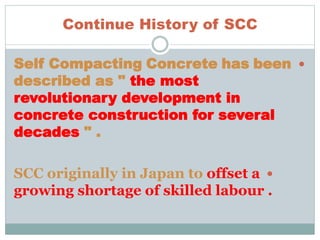 Continue History of SCC
Self Compacting Concrete has been
described as " the most
revolutionary development in
concrete construction for several
decades " .
SCC originally in Japan to offset a
growing shortage of skilled labour .
 