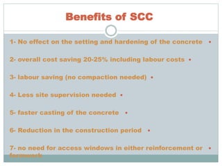 Benefits of SCC
1- No effect on the setting and hardening of the concrete
2- overall cost saving 20-25% including labour costs
3- labour saving (no compaction needed)
4- Less site supervision needed
5- faster casting of the concrete
6- Reduction in the construction period
7- no need for access windows in either reinforcement or
formwork
 