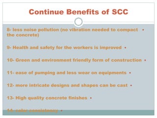 Continue Benefits of SCC
8- less noise pollution (no vibration needed to compact
the concrete)
9- Health and safety for the workers is improved
10- Green and environment friendly form of construction
11- ease of pumping and less wear on equipments
12- more intricate designs and shapes can be cast
13- High quality concrete finishes
14- color consistency
 