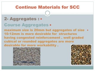 Continue Materials for SCC
2- Aggregates :
Course Aggregates
maximum size is 20mm but aggregates of size
10-12mm is more desirable for structures
having congested reinforcement . well graded
cubical or rounded aggregates are more
desirable for more workability .
 