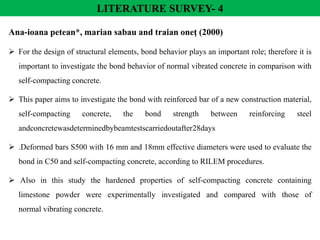 LITERATURE SURVEY- 4
Ana-ioana petean*, marian sabau and traian oneţ (2000)
 For the design of structural elements, bond behavior plays an important role; therefore it is
important to investigate the bond behavior of normal vibrated concrete in comparison with
self-compacting concrete.
 This paper aims to investigate the bond with reinforced bar of a new construction material,
self-compacting concrete, the bond strength between reinforcing steel
andconcretewasdeterminedbybeamtestscarriedoutafter28days
 .Deformed bars S500 with 16 mm and 18mm effective diameters were used to evaluate the
bond in C50 and self-compacting concrete, according to RILEM procedures.
 Also in this study the hardened properties of self-compacting concrete containing
limestone powder were experimentally investigated and compared with those of
normal vibrating concrete.
 