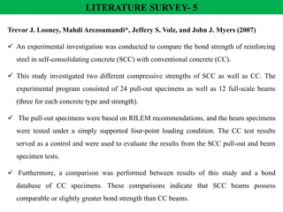 LITERATURE SURVEY- 5
Trevor J. Looney, Mahdi Arezoumandi*, Jeffery S. Volz, and John J. Myers (2007)
 An experimental investigation was conducted to compare the bond strength of reinforcing
steel in self-consolidating concrete (SCC) with conventional concrete (CC).
 This study investigated two different compressive strengths of SCC as well as CC. The
experimental program consisted of 24 pull-out specimens as well as 12 full-scale beams
(three for each concrete type and strength).
 The pull-out specimens were based on RILEM recommendations, and the beam specimens
were tested under a simply supported four-point loading condition. The CC test results
served as a control and were used to evaluate the results from the SCC pull-out and beam
specimen tests.
 Furthermore, a comparison was performed between results of this study and a bond
database of CC specimens. These comparisons indicate that SCC beams possess
comparable or slightly greater bond strength than CC beams.
 