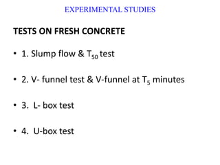EXPERIMENTAL STUDIES
TESTS ON FRESH CONCRETE
• 1. Slump flow & T50 test
• 2. V- funnel test & V-funnel at T5 minutes
• 3. L- box test
• 4. U-box test
 