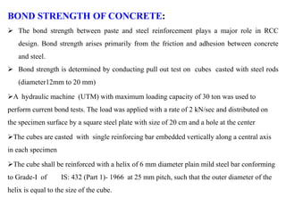 BOND STRENGTH OF CONCRETE:
 The bond strength between paste and steel reinforcement plays a major role in RCC
design. Bond strength arises primarily from the friction and adhesion between concrete
and steel.
 Bond strength is determined by conducting pull out test on cubes casted with steel rods
(diameter12mm to 20 mm)
A hydraulic machine (UTM) with maximum loading capacity of 30 ton was used to
perform current bond tests. The load was applied with a rate of 2 kN/sec and distributed on
the specimen surface by a square steel plate with size of 20 cm and a hole at the center
The cubes are casted with single reinforcing bar embedded vertically along a central axis
in each specimen
The cube shall be reinforced with a helix of 6 mm diameter plain mild steel bar conforming
to Grade-I of IS: 432 (Part 1)- 1966 at 25 mm pitch, such that the outer diameter of the
helix is equal to the size of the cube.
 