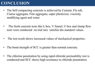 • The Self compacting concrete is achieved by Cement, Fly ash,
Coarse aggregate, Fine aggregate, super plasticizer, viscosity
modifying agent and water.
• The fresh concrete tests like L box, V funnel, U box and slump flow
tests were conducted on trial mix satisfies the standard values.
• The test result shows increased values of mechanical properties.
• The bond strength of SCC is greater than normal concrete.
• The chlorine penetration by using rapid chloride permeability test is
conducted and SCC shows high resistance to chloride penetration.
CONCLUSION
 