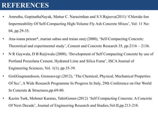 REFERENCES
• Amrutha, GopinathaNayak, Mattur C. Narasimhan and S.V.Rajeeva(2011) ‘Chloride-Ion
Impermeability Of Self-Compacting High-Volume Fly Ash Concrete Mixes’, Vol: 11 No:
04, pp.29-35.
• Ana-ioana petean*, marian sabau and traian oneţ (2000), ‘Self-Compacting Concrete:
Theoretical and experimental study’, Cement and Concrete Research 35, pp.2116 – 2136.
• N R Gaywala, D B Raijiwala (2008), ‘Development of Self Compacting Concrete by use of
Portland Pozzolana Cement, Hydrated Lime and Silica Fume’, ISCA Journal of
Engineering Sciences, Vol. 1(1), pp.35-39.
• GisliGuqmundsson, Grensasvegi (2012), ‘The Chemical, Physical, Mechanical Properties
Of Scc’, A Wide Research Programme In Progress In Italy, 29th Conference on Our World
In Concrete & Structures,pp.69-80.
• Kazim Turk, Mehmet Karatas, TahirGonen (2012) ‘Self Compacting Concrete: A Concrete
Of Next Decade’, Journal of Engineering Research and Studies,Vol:II,pp.213-218.
 