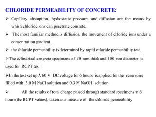 CHLORIDE PERMEABILITY OF CONCRETE:
 Capillary absorption, hydrostatic pressure, and diffusion are the means by
which chloride ions can penetrate concrete.
 The most familiar method is diffusion, the movement of chloride ions under a
concentration gradient.
 the chloride permeability is determined by rapid chloride permeability test.
The cylindrical concrete specimens of 50-mm thick and 100-mm diameter is
used for RCPT test
In the test set up A 60 V DC voltage for 6 hours is applied for the reservoirs
filled with 3.0 M NaCl solution and 0.3 M NaOH solution.
 All the results of total charge passed through standard specimens in 6
hours(the RCPT values), taken as a measure of the chloride permeability
 