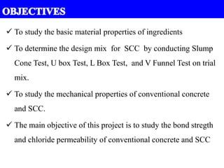  To study the basic material properties of ingredients
 To determine the design mix for SCC by conducting Slump
Cone Test, U box Test, L Box Test, and V Funnel Test on trial
mix.
 To study the mechanical properties of conventional concrete
and SCC.
 The main objective of this project is to study the bond stregth
and chloride permeability of conventional concrete and SCC
 