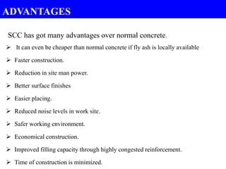 SCC has got many advantages over normal concrete.
 It can even be cheaper than normal concrete if fly ash is locally available
 Faster construction.
 Reduction in site man power.
 Better surface finishes
 Easier placing.
 Reduced noise levels in work site.
 Safer working environment.
 Economical construction.
 Improved filling capacity through highly congested reinforcement.
 Time of construction is minimized.
ADVANTAGES
 