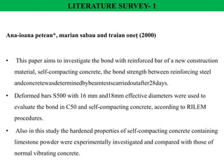 Ana-ioana petean*, marian sabau and traian oneţ (2000)
• This paper aims to investigate the bond with reinforced bar of a new construction
material, self-compacting concrete, the bond strength between reinforcing steel
andconcretewasdeterminedbybeamtestscarriedoutafter28days.
• Deformed bars S500 with 16 mm and18mm effective diameters were used to
evaluate the bond in C50 and self-compacting concrete, according to RILEM
procedures.
• Also in this study the hardened properties of self-compacting concrete containing
limestone powder were experimentally investigated and compared with those of
normal vibrating concrete.
LITERATURE SURVEY- 1
 