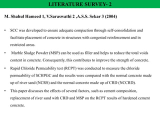 M. Shahul Hameed 1, V.Saraswathi 2 ,A.S.S. Sekar 3 (2004)
• SCC was developed to ensure adequate compaction through self-consolidation and
facilitate placement of concrete in structures with congested reinforcement and in
restricted areas.
• Marble Sludge Powder (MSP) can be used as filler and helps to reduce the total voids
content in concrete. Consequently, this contributes to improve the strength of concrete.
• Rapid Chloride Permeability test (RCPT) was conducted to measure the chloride
permeability of SCHPGC and the results were compared with the normal concrete made
up of river sand (NCRS) and the normal concrete made up of CRD (NCCRD).
• This paper discusses the effects of several factors, such as cement composition,
replacement of river sand with CRD and MSP on the RCPT results of hardened cement
concrete.
LITERATURE SURVEY- 2
 