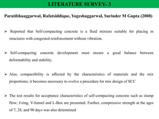 LITERATURE SURVEY- 3
Paratibhaaggarwal, Rafatsiddique, Yogeshaggarwal, Surinder M Gupta (2008)
 Reported that Self-compacting concrete is a fluid mixture suitable for placing in
structures with congested reinforcement without vibration.
 Self-compacting concrete development must ensure a good balance between
deformability and stability.
 Also, compactibility is affected by the characteristics of materials and the mix
proportions; it becomes necessary to evolve a procedure for mix design of SCC
 The test results for acceptance characteristics of self-compacting concrete such as slump
flow; J-ring, V-funnel and L-Box are presented. Further, compressive strength at the ages
of 7, 28, and 90 days was also determined
 