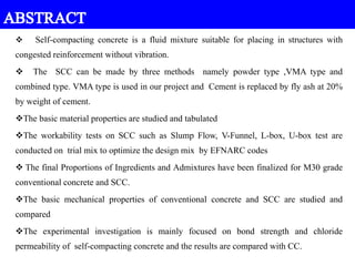  Self-compacting concrete is a fluid mixture suitable for placing in structures with
congested reinforcement without vibration.
 The SCC can be made by three methods namely powder type ,VMA type and
combined type. VMA type is used in our project and Cement is replaced by fly ash at 20%
by weight of cement.
The basic material properties are studied and tabulated
The workability tests on SCC such as Slump Flow, V-Funnel, L-box, U-box test are
conducted on trial mix to optimize the design mix by EFNARC codes
 The final Proportions of Ingredients and Admixtures have been finalized for M30 grade
conventional concrete and SCC.
The basic mechanical properties of conventional concrete and SCC are studied and
compared
The experimental investigation is mainly focused on bond strength and chloride
permeability of self-compacting concrete and the results are compared with CC.
 