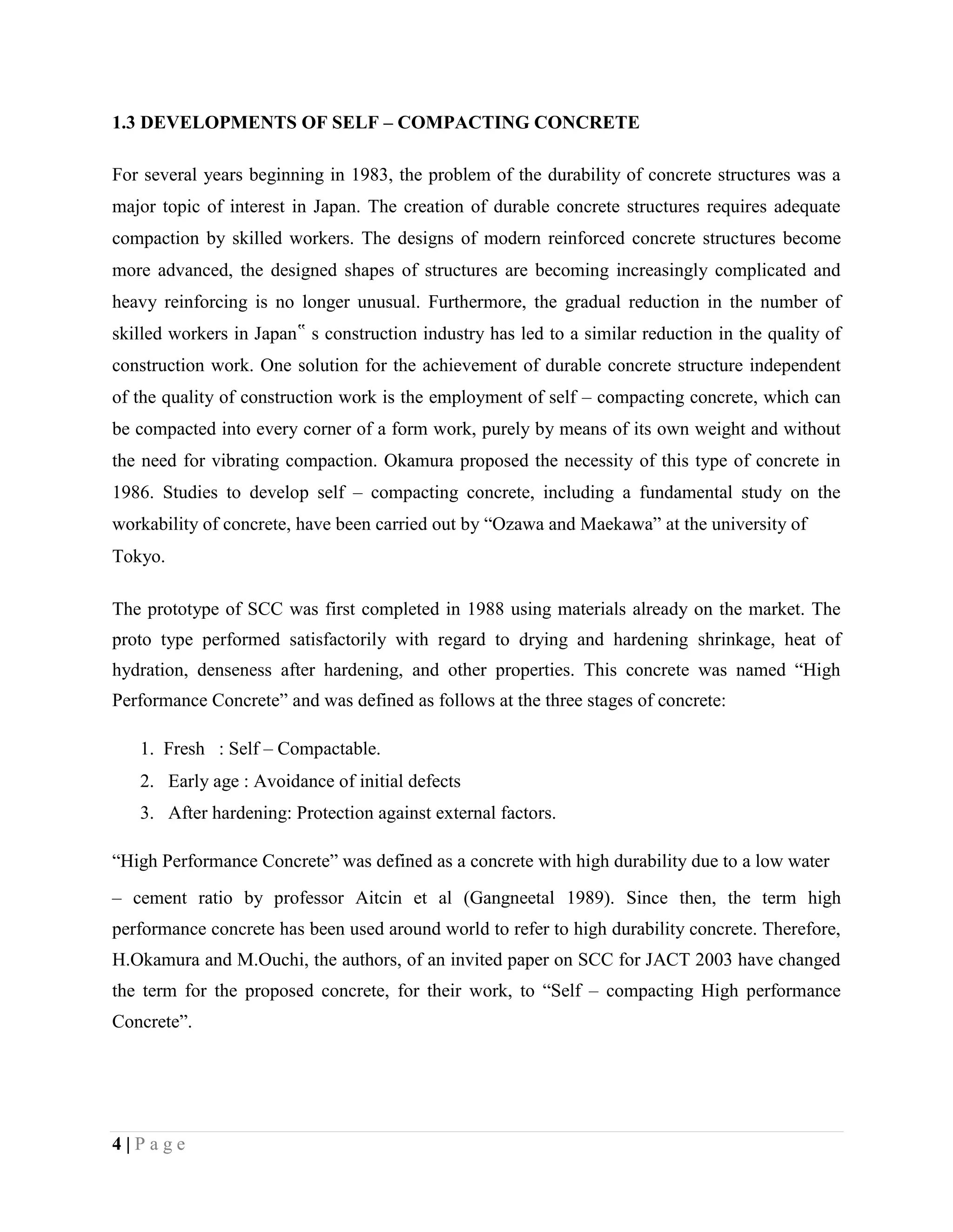 1.3 DEVELOPMENTS OF SELF – COMPACTING CONCRETE
For several years beginning in 1983, the problem of the durability of concrete structures was a
major topic of interest in Japan. The creation of durable concrete structures requires adequate
compaction by skilled workers. The designs of modern reinforced concrete structures become
more advanced, the designed shapes of structures are becoming increasingly complicated and
heavy reinforcing is no longer unusual. Furthermore, the gradual reduction in the number of
skilled workers in Japan‟ s construction industry has led to a similar reduction in the quality of
construction work. One solution for the achievement of durable concrete structure independent
of the quality of construction work is the employment of self – compacting concrete, which can
be compacted into every corner of a form work, purely by means of its own weight and without
the need for vibrating compaction. Okamura proposed the necessity of this type of concrete in
1986. Studies to develop self – compacting concrete, including a fundamental study on the
workability of concrete, have been carried out by “Ozawa and Maekawa” at the university of
Tokyo.
The prototype of SCC was first completed in 1988 using materials already on the market. The
proto type performed satisfactorily with regard to drying and hardening shrinkage, heat of
hydration, denseness after hardening, and other properties. This concrete was named “High
Performance Concrete” and was defined as follows at the three stages of concrete:
1. Fresh : Self – Compactable.
2. Early age : Avoidance of initial defects
3. After hardening: Protection against external factors.
“High Performance Concrete” was defined as a concrete with high durability due to a low water
– cement ratio by professor Aitcin et al (Gangneetal 1989). Since then, the term high
performance concrete has been used around world to refer to high durability concrete. Therefore,
H.Okamura and M.Ouchi, the authors, of an invited paper on SCC for JACT 2003 have changed
the term for the proposed concrete, for their work, to “Self – compacting High performance
Concrete”.
4 | P a g e
 