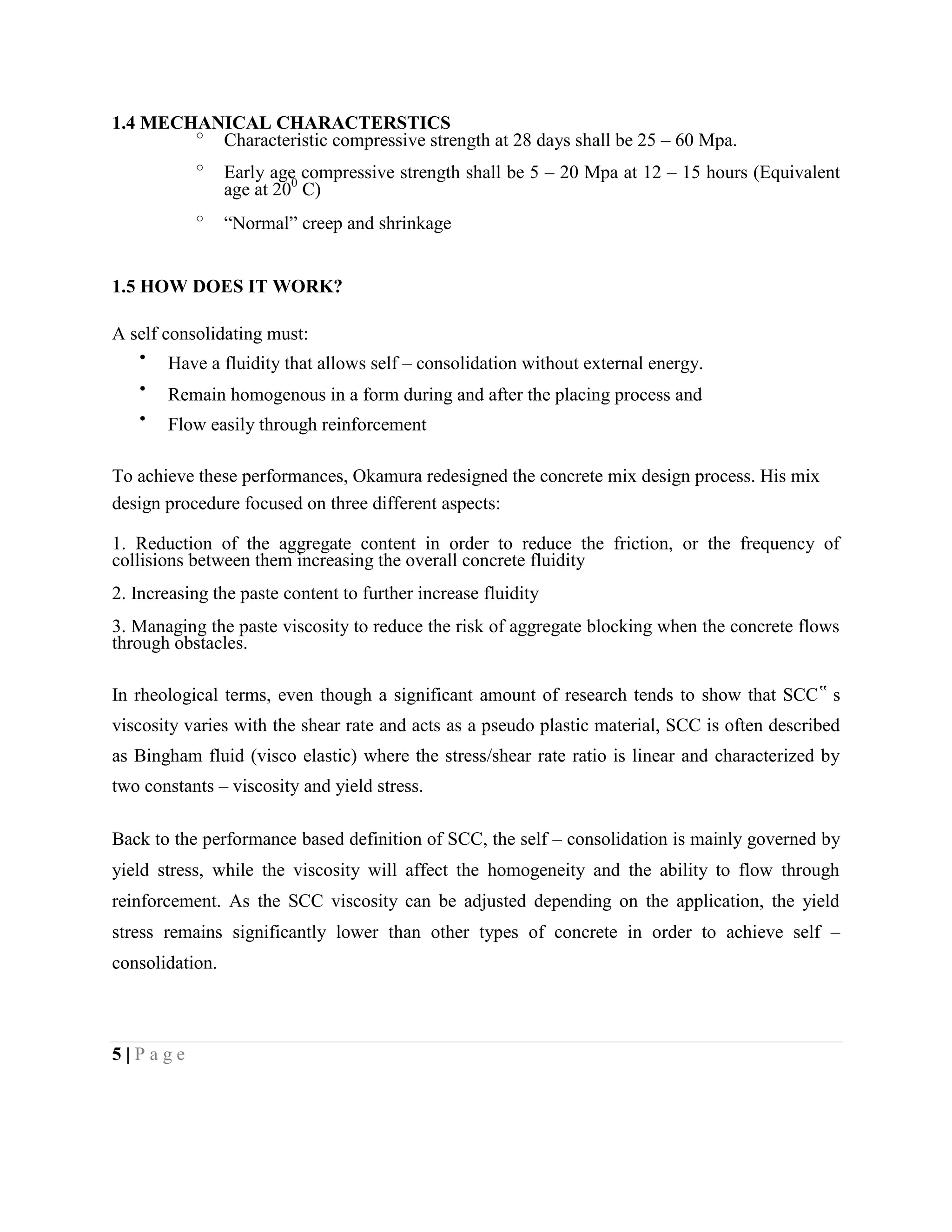 1.4 MECHANICAL CHARACTERSTICS
o
Characteristic compressive strength at 28 days shall be 25 – 60 Mpa.
o
Early age compressive strength shall be 5 – 20 Mpa at 12 – 15 hours (Equivalent
age at 200
C)
o
“Normal” creep and shrinkage
1.5 HOW DOES IT WORK?
A self consolidating must:
Have a fluidity that allows self – consolidation without external energy.
Remain homogenous in a form during and after the placing process and
Flow easily through reinforcement
To achieve these performances, Okamura redesigned the concrete mix design process. His mix
design procedure focused on three different aspects:
1. Reduction of the aggregate content in order to reduce the friction, or the frequency of
collisions between them increasing the overall concrete fluidity
2. Increasing the paste content to further increase fluidity
3. Managing the paste viscosity to reduce the risk of aggregate blocking when the concrete flows
through obstacles.
In rheological terms, even though a significant amount of research tends to show that SCC‟ s
viscosity varies with the shear rate and acts as a pseudo plastic material, SCC is often described
as Bingham fluid (visco elastic) where the stress/shear rate ratio is linear and characterized by
two constants – viscosity and yield stress.
Back to the performance based definition of SCC, the self – consolidation is mainly governed by
yield stress, while the viscosity will affect the homogeneity and the ability to flow through
reinforcement. As the SCC viscosity can be adjusted depending on the application, the yield
stress remains significantly lower than other types of concrete in order to achieve self –
consolidation.
5 | P a g e
 