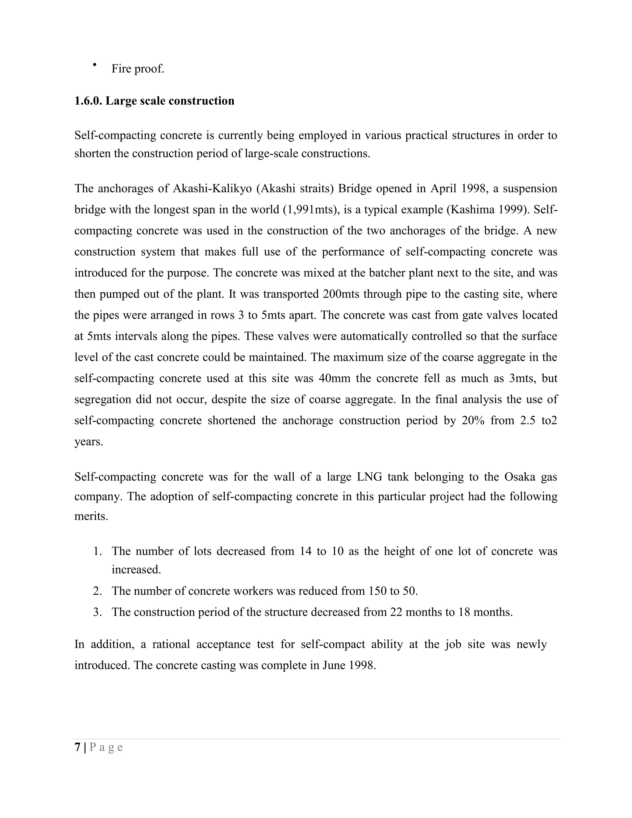 Fire proof.
1.6.0. Large scale construction
Self-compacting concrete is currently being employed in various practical structures in order to
shorten the construction period of large-scale constructions.
The anchorages of Akashi-Kalikyo (Akashi straits) Bridge opened in April 1998, a suspension
bridge with the longest span in the world (1,991mts), is a typical example (Kashima 1999). Self-
compacting concrete was used in the construction of the two anchorages of the bridge. A new
construction system that makes full use of the performance of self-compacting concrete was
introduced for the purpose. The concrete was mixed at the batcher plant next to the site, and was
then pumped out of the plant. It was transported 200mts through pipe to the casting site, where
the pipes were arranged in rows 3 to 5mts apart. The concrete was cast from gate valves located
at 5mts intervals along the pipes. These valves were automatically controlled so that the surface
level of the cast concrete could be maintained. The maximum size of the coarse aggregate in the
self-compacting concrete used at this site was 40mm the concrete fell as much as 3mts, but
segregation did not occur, despite the size of coarse aggregate. In the final analysis the use of
self-compacting concrete shortened the anchorage construction period by 20% from 2.5 to2
years.
Self-compacting concrete was for the wall of a large LNG tank belonging to the Osaka gas
company. The adoption of self-compacting concrete in this particular project had the following
merits.
1. The number of lots decreased from 14 to 10 as the height of one lot of concrete was
increased.
2. The number of concrete workers was reduced from 150 to 50.
3. The construction period of the structure decreased from 22 months to 18 months.
In addition, a rational acceptance test for self-compact ability at the job site was newly
introduced. The concrete casting was complete in June 1998.
7 | P a g e
 