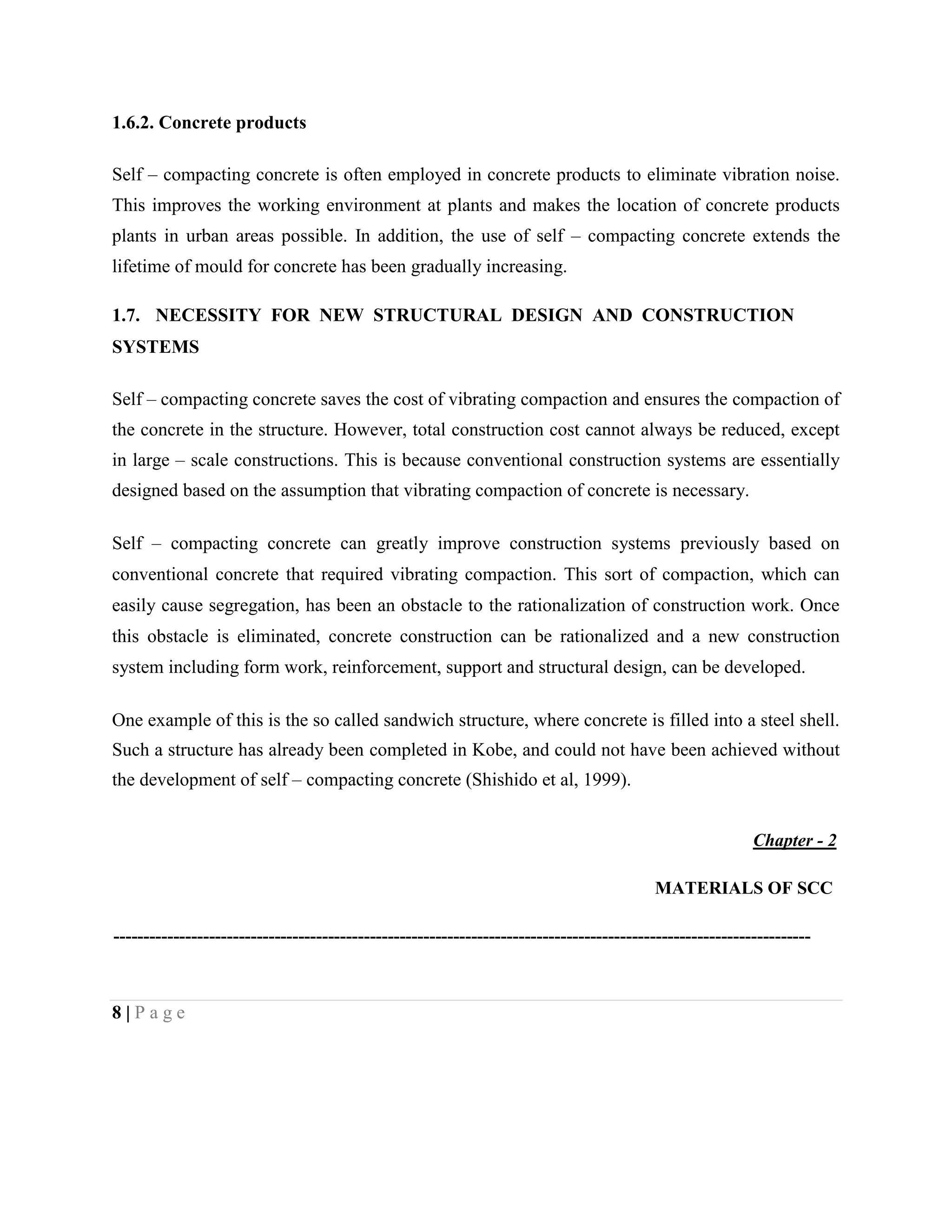 1.6.2. Concrete products
Self – compacting concrete is often employed in concrete products to eliminate vibration noise.
This improves the working environment at plants and makes the location of concrete products
plants in urban areas possible. In addition, the use of self – compacting concrete extends the
lifetime of mould for concrete has been gradually increasing.
1.7. NECESSITY FOR NEW STRUCTURAL DESIGN AND CONSTRUCTION
SYSTEMS
Self – compacting concrete saves the cost of vibrating compaction and ensures the compaction of
the concrete in the structure. However, total construction cost cannot always be reduced, except
in large – scale constructions. This is because conventional construction systems are essentially
designed based on the assumption that vibrating compaction of concrete is necessary.
Self – compacting concrete can greatly improve construction systems previously based on
conventional concrete that required vibrating compaction. This sort of compaction, which can
easily cause segregation, has been an obstacle to the rationalization of construction work. Once
this obstacle is eliminated, concrete construction can be rationalized and a new construction
system including form work, reinforcement, support and structural design, can be developed.
One example of this is the so called sandwich structure, where concrete is filled into a steel shell.
Such a structure has already been completed in Kobe, and could not have been achieved without
the development of self – compacting concrete (Shishido et al, 1999).
Chapter - 2
MATERIALS OF SCC
---------------------------------------------------------------------------------------------------------------------
8 | P a g e
 