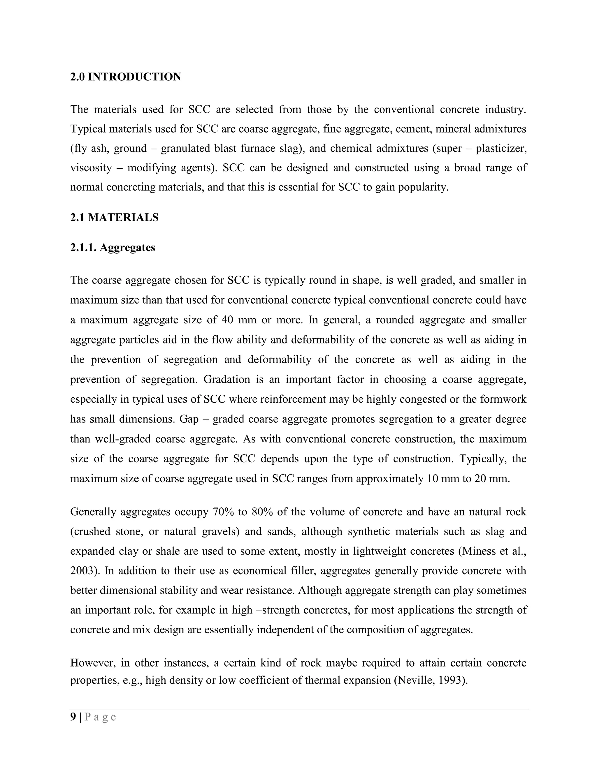 2.0 INTRODUCTION
The materials used for SCC are selected from those by the conventional concrete industry.
Typical materials used for SCC are coarse aggregate, fine aggregate, cement, mineral admixtures
(fly ash, ground – granulated blast furnace slag), and chemical admixtures (super – plasticizer,
viscosity – modifying agents). SCC can be designed and constructed using a broad range of
normal concreting materials, and that this is essential for SCC to gain popularity.
2.1 MATERIALS
2.1.1. Aggregates
The coarse aggregate chosen for SCC is typically round in shape, is well graded, and smaller in
maximum size than that used for conventional concrete typical conventional concrete could have
a maximum aggregate size of 40 mm or more. In general, a rounded aggregate and smaller
aggregate particles aid in the flow ability and deformability of the concrete as well as aiding in
the prevention of segregation and deformability of the concrete as well as aiding in the
prevention of segregation. Gradation is an important factor in choosing a coarse aggregate,
especially in typical uses of SCC where reinforcement may be highly congested or the formwork
has small dimensions. Gap – graded coarse aggregate promotes segregation to a greater degree
than well-graded coarse aggregate. As with conventional concrete construction, the maximum
size of the coarse aggregate for SCC depends upon the type of construction. Typically, the
maximum size of coarse aggregate used in SCC ranges from approximately 10 mm to 20 mm.
Generally aggregates occupy 70% to 80% of the volume of concrete and have an natural rock
(crushed stone, or natural gravels) and sands, although synthetic materials such as slag and
expanded clay or shale are used to some extent, mostly in lightweight concretes (Miness et al.,
2003). In addition to their use as economical filler, aggregates generally provide concrete with
better dimensional stability and wear resistance. Although aggregate strength can play sometimes
an important role, for example in high –strength concretes, for most applications the strength of
concrete and mix design are essentially independent of the composition of aggregates.
However, in other instances, a certain kind of rock maybe required to attain certain concrete
properties, e.g., high density or low coefficient of thermal expansion (Neville, 1993).
9 | P a g e
 