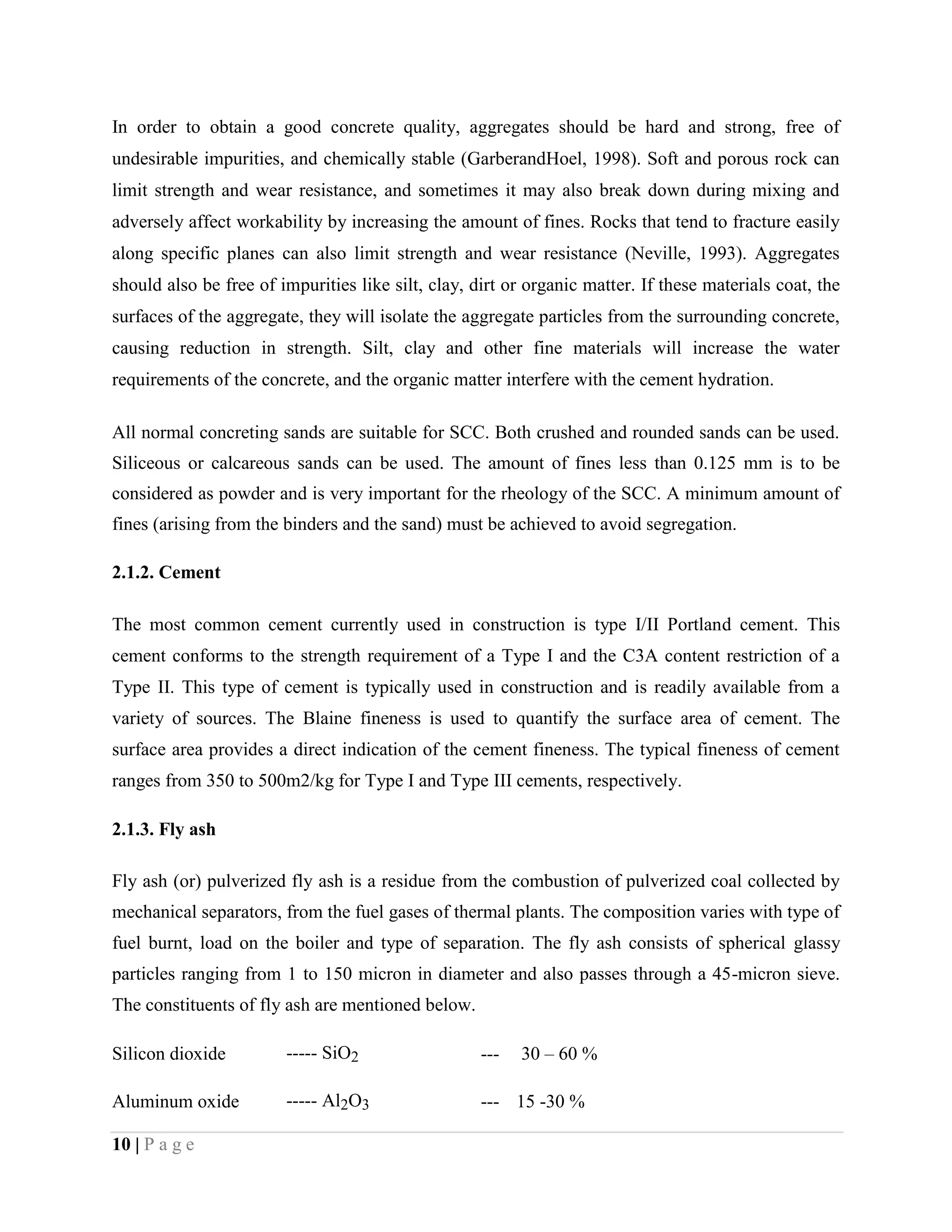 In order to obtain a good concrete quality, aggregates should be hard and strong, free of
undesirable impurities, and chemically stable (GarberandHoel, 1998). Soft and porous rock can
limit strength and wear resistance, and sometimes it may also break down during mixing and
adversely affect workability by increasing the amount of fines. Rocks that tend to fracture easily
along specific planes can also limit strength and wear resistance (Neville, 1993). Aggregates
should also be free of impurities like silt, clay, dirt or organic matter. If these materials coat, the
surfaces of the aggregate, they will isolate the aggregate particles from the surrounding concrete,
causing reduction in strength. Silt, clay and other fine materials will increase the water
requirements of the concrete, and the organic matter interfere with the cement hydration.
All normal concreting sands are suitable for SCC. Both crushed and rounded sands can be used.
Siliceous or calcareous sands can be used. The amount of fines less than 0.125 mm is to be
considered as powder and is very important for the rheology of the SCC. A minimum amount of
fines (arising from the binders and the sand) must be achieved to avoid segregation.
2.1.2. Cement
The most common cement currently used in construction is type I/II Portland cement. This
cement conforms to the strength requirement of a Type I and the C3A content restriction of a
Type II. This type of cement is typically used in construction and is readily available from a
variety of sources. The Blaine fineness is used to quantify the surface area of cement. The
surface area provides a direct indication of the cement fineness. The typical fineness of cement
ranges from 350 to 500m2/kg for Type I and Type III cements, respectively.
2.1.3. Fly ash
Fly ash (or) pulverized fly ash is a residue from the combustion of pulverized coal collected by
mechanical separators, from the fuel gases of thermal plants. The composition varies with type of
fuel burnt, load on the boiler and type of separation. The fly ash consists of spherical glassy
particles ranging from 1 to 150 micron in diameter and also passes through a 45-micron sieve.
The constituents of fly ash are mentioned below.
Silicon dioxide ----- SiO2 --- 30 – 60 %
Aluminum oxide ----- Al2O3 --- 15 -30 %
10 | P a g e
 