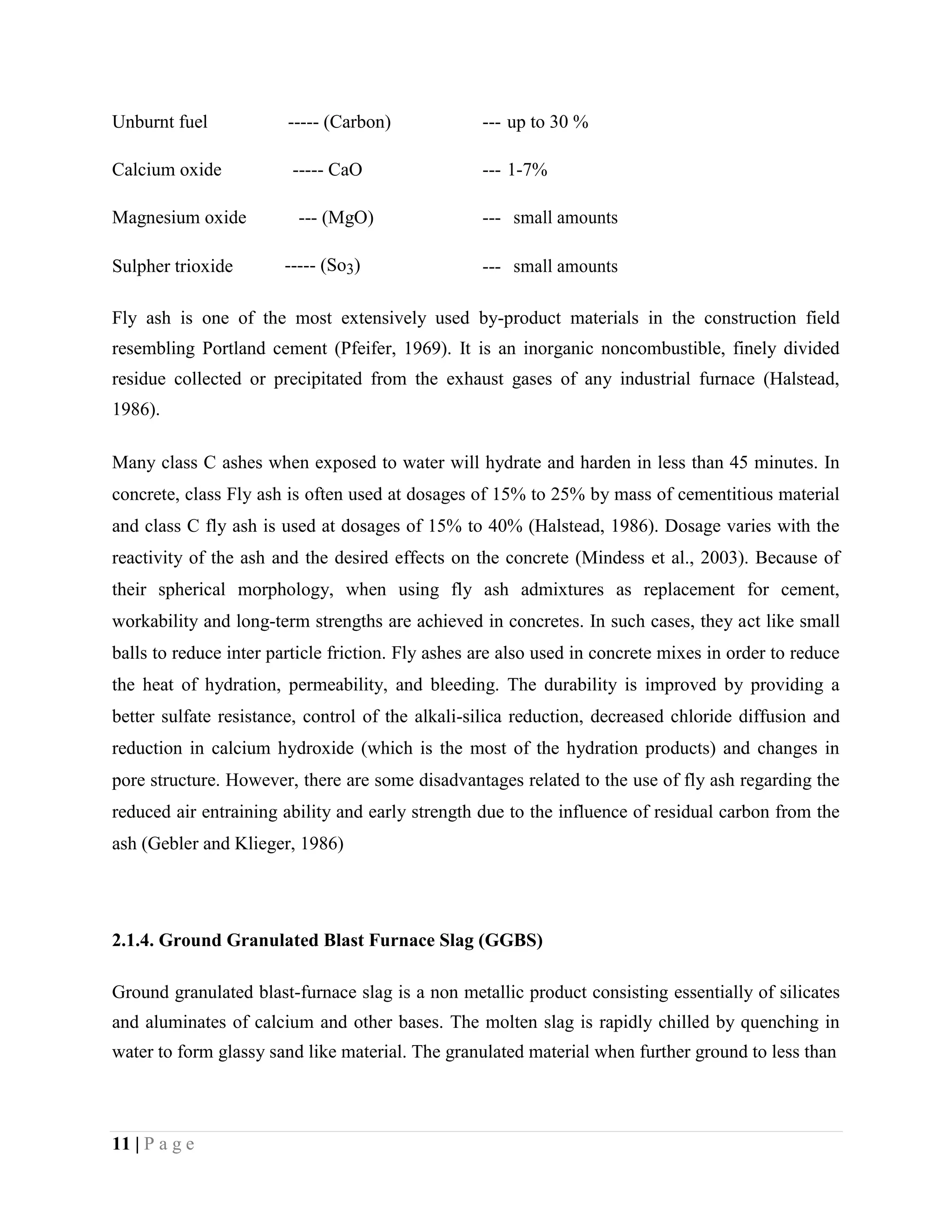 Unburnt fuel ----- (Carbon) --- up to 30 %
Calcium oxide ----- CaO --- 1-7%
Magnesium oxide --- (MgO) --- small amounts
Sulpher trioxide ----- (So3) --- small amounts
Fly ash is one of the most extensively used by-product materials in the construction field
resembling Portland cement (Pfeifer, 1969). It is an inorganic noncombustible, finely divided
residue collected or precipitated from the exhaust gases of any industrial furnace (Halstead,
1986).
Many class C ashes when exposed to water will hydrate and harden in less than 45 minutes. In
concrete, class Fly ash is often used at dosages of 15% to 25% by mass of cementitious material
and class C fly ash is used at dosages of 15% to 40% (Halstead, 1986). Dosage varies with the
reactivity of the ash and the desired effects on the concrete (Mindess et al., 2003). Because of
their spherical morphology, when using fly ash admixtures as replacement for cement,
workability and long-term strengths are achieved in concretes. In such cases, they act like small
balls to reduce inter particle friction. Fly ashes are also used in concrete mixes in order to reduce
the heat of hydration, permeability, and bleeding. The durability is improved by providing a
better sulfate resistance, control of the alkali-silica reduction, decreased chloride diffusion and
reduction in calcium hydroxide (which is the most of the hydration products) and changes in
pore structure. However, there are some disadvantages related to the use of fly ash regarding the
reduced air entraining ability and early strength due to the influence of residual carbon from the
ash (Gebler and Klieger, 1986)
2.1.4. Ground Granulated Blast Furnace Slag (GGBS)
Ground granulated blast-furnace slag is a non metallic product consisting essentially of silicates
and aluminates of calcium and other bases. The molten slag is rapidly chilled by quenching in
water to form glassy sand like material. The granulated material when further ground to less than
11 | P a g e
 