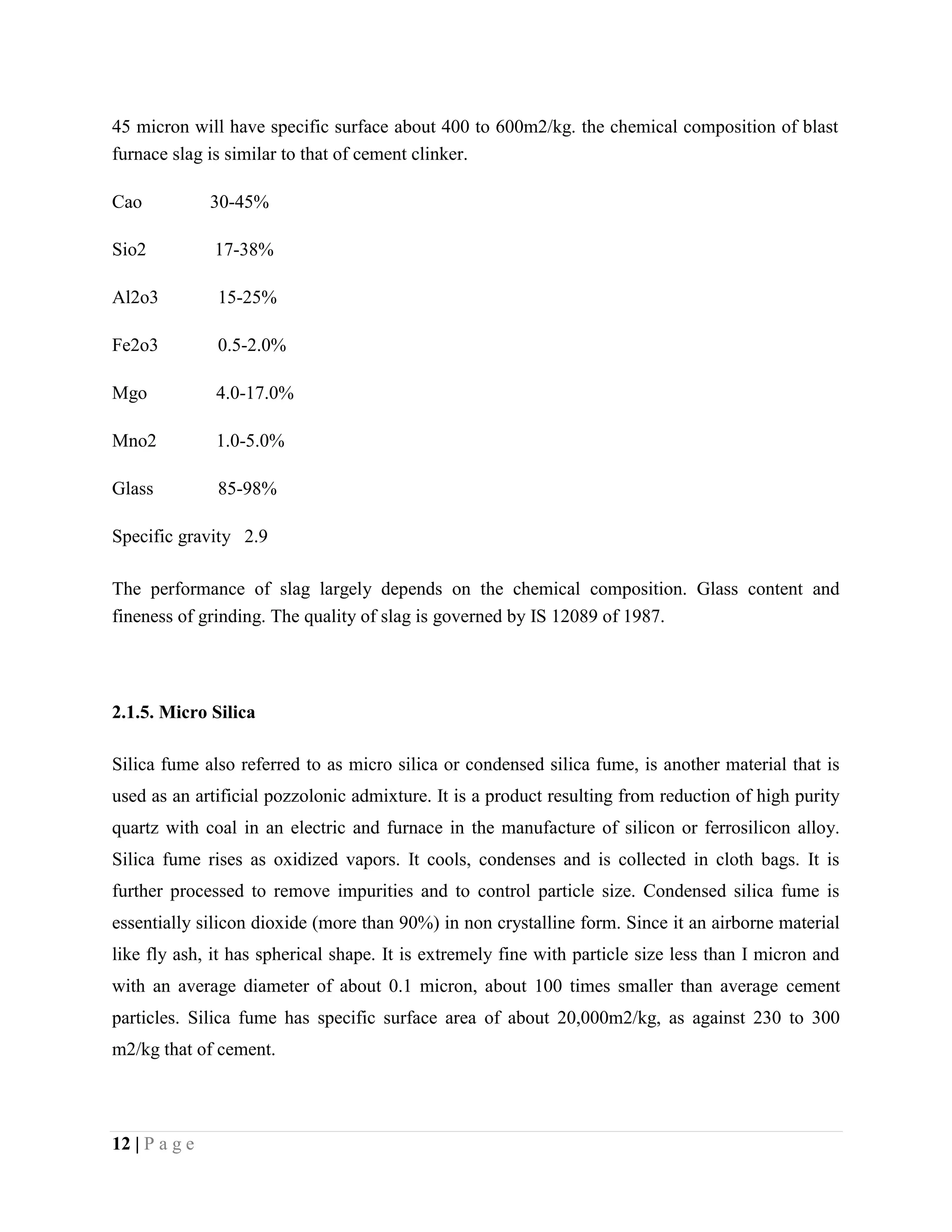 45 micron will have specific surface about 400 to 600m2/kg. the chemical composition of blast
furnace slag is similar to that of cement clinker.
Cao 30-45%
Sio2 17-38%
Al2o3 15-25%
Fe2o3 0.5-2.0%
Mgo 4.0-17.0%
Mno2 1.0-5.0%
Glass 85-98%
Specific gravity 2.9
The performance of slag largely depends on the chemical composition. Glass content and
fineness of grinding. The quality of slag is governed by IS 12089 of 1987.
2.1.5. Micro Silica
Silica fume also referred to as micro silica or condensed silica fume, is another material that is
used as an artificial pozzolonic admixture. It is a product resulting from reduction of high purity
quartz with coal in an electric and furnace in the manufacture of silicon or ferrosilicon alloy.
Silica fume rises as oxidized vapors. It cools, condenses and is collected in cloth bags. It is
further processed to remove impurities and to control particle size. Condensed silica fume is
essentially silicon dioxide (more than 90%) in non crystalline form. Since it an airborne material
like fly ash, it has spherical shape. It is extremely fine with particle size less than I micron and
with an average diameter of about 0.1 micron, about 100 times smaller than average cement
particles. Silica fume has specific surface area of about 20,000m2/kg, as against 230 to 300
m2/kg that of cement.
12 | P a g e
 