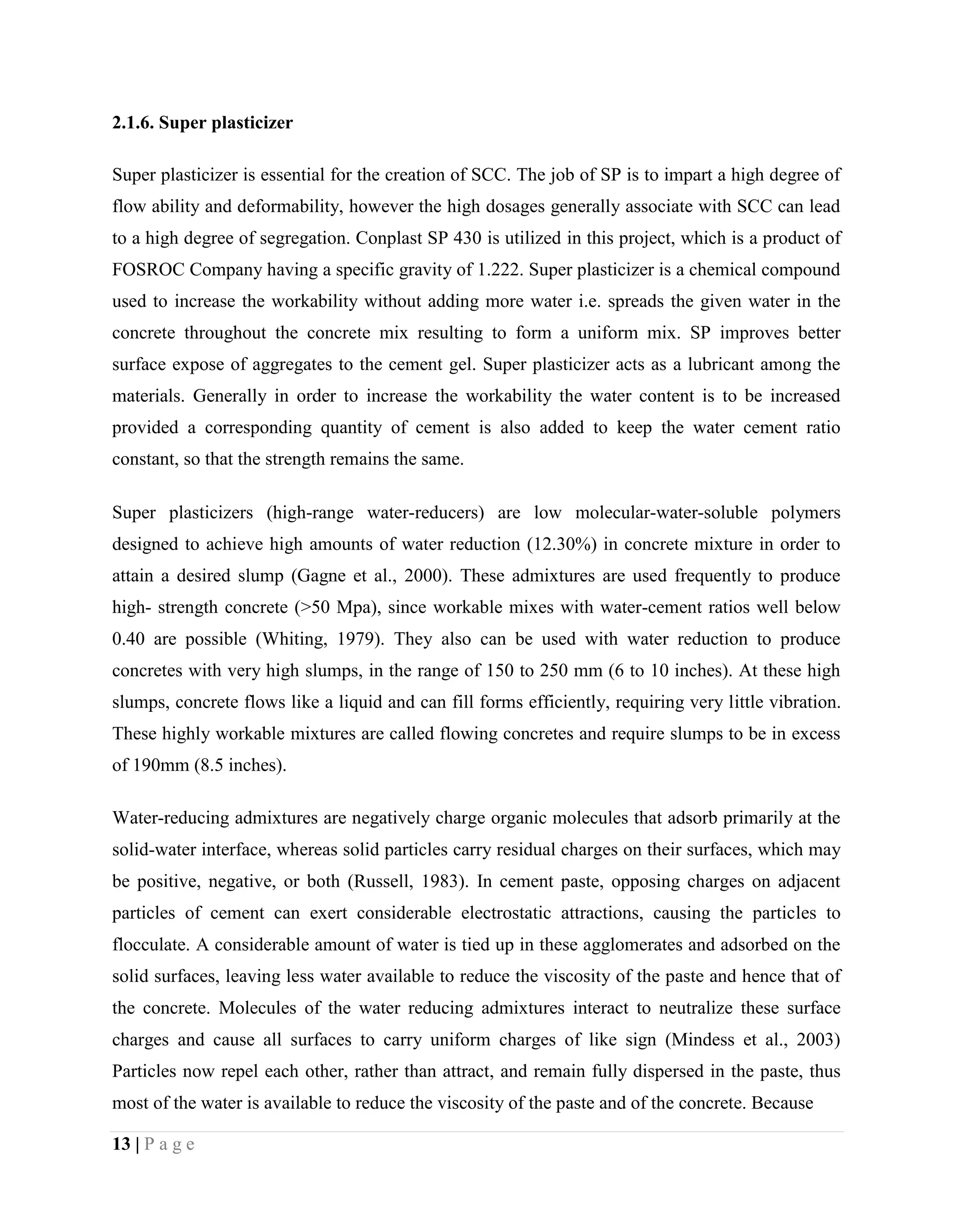 2.1.6. Super plasticizer
Super plasticizer is essential for the creation of SCC. The job of SP is to impart a high degree of
flow ability and deformability, however the high dosages generally associate with SCC can lead
to a high degree of segregation. Conplast SP 430 is utilized in this project, which is a product of
FOSROC Company having a specific gravity of 1.222. Super plasticizer is a chemical compound
used to increase the workability without adding more water i.e. spreads the given water in the
concrete throughout the concrete mix resulting to form a uniform mix. SP improves better
surface expose of aggregates to the cement gel. Super plasticizer acts as a lubricant among the
materials. Generally in order to increase the workability the water content is to be increased
provided a corresponding quantity of cement is also added to keep the water cement ratio
constant, so that the strength remains the same.
Super plasticizers (high-range water-reducers) are low molecular-water-soluble polymers
designed to achieve high amounts of water reduction (12.30%) in concrete mixture in order to
attain a desired slump (Gagne et al., 2000). These admixtures are used frequently to produce
high- strength concrete (>50 Mpa), since workable mixes with water-cement ratios well below
0.40 are possible (Whiting, 1979). They also can be used with water reduction to produce
concretes with very high slumps, in the range of 150 to 250 mm (6 to 10 inches). At these high
slumps, concrete flows like a liquid and can fill forms efficiently, requiring very little vibration.
These highly workable mixtures are called flowing concretes and require slumps to be in excess
of 190mm (8.5 inches).
Water-reducing admixtures are negatively charge organic molecules that adsorb primarily at the
solid-water interface, whereas solid particles carry residual charges on their surfaces, which may
be positive, negative, or both (Russell, 1983). In cement paste, opposing charges on adjacent
particles of cement can exert considerable electrostatic attractions, causing the particles to
flocculate. A considerable amount of water is tied up in these agglomerates and adsorbed on the
solid surfaces, leaving less water available to reduce the viscosity of the paste and hence that of
the concrete. Molecules of the water reducing admixtures interact to neutralize these surface
charges and cause all surfaces to carry uniform charges of like sign (Mindess et al., 2003)
Particles now repel each other, rather than attract, and remain fully dispersed in the paste, thus
most of the water is available to reduce the viscosity of the paste and of the concrete. Because
13 | P a g e
 