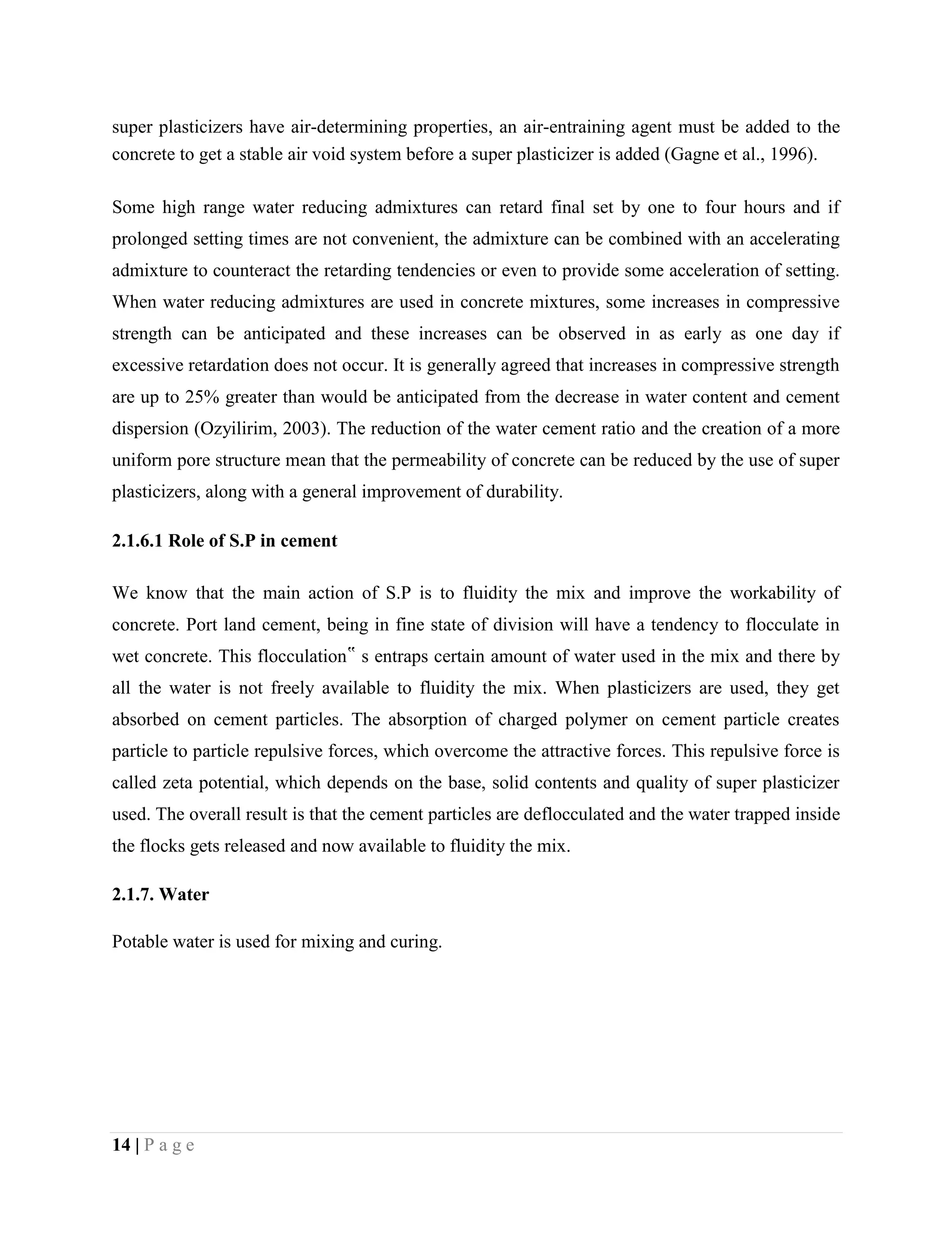 super plasticizers have air-determining properties, an air-entraining agent must be added to the
concrete to get a stable air void system before a super plasticizer is added (Gagne et al., 1996).
Some high range water reducing admixtures can retard final set by one to four hours and if
prolonged setting times are not convenient, the admixture can be combined with an accelerating
admixture to counteract the retarding tendencies or even to provide some acceleration of setting.
When water reducing admixtures are used in concrete mixtures, some increases in compressive
strength can be anticipated and these increases can be observed in as early as one day if
excessive retardation does not occur. It is generally agreed that increases in compressive strength
are up to 25% greater than would be anticipated from the decrease in water content and cement
dispersion (Ozyilirim, 2003). The reduction of the water cement ratio and the creation of a more
uniform pore structure mean that the permeability of concrete can be reduced by the use of super
plasticizers, along with a general improvement of durability.
2.1.6.1 Role of S.P in cement
We know that the main action of S.P is to fluidity the mix and improve the workability of
concrete. Port land cement, being in fine state of division will have a tendency to flocculate in
wet concrete. This flocculation‟ s entraps certain amount of water used in the mix and there by
all the water is not freely available to fluidity the mix. When plasticizers are used, they get
absorbed on cement particles. The absorption of charged polymer on cement particle creates
particle to particle repulsive forces, which overcome the attractive forces. This repulsive force is
called zeta potential, which depends on the base, solid contents and quality of super plasticizer
used. The overall result is that the cement particles are deflocculated and the water trapped inside
the flocks gets released and now available to fluidity the mix.
2.1.7. Water
Potable water is used for mixing and curing.
14 | P a g e
 