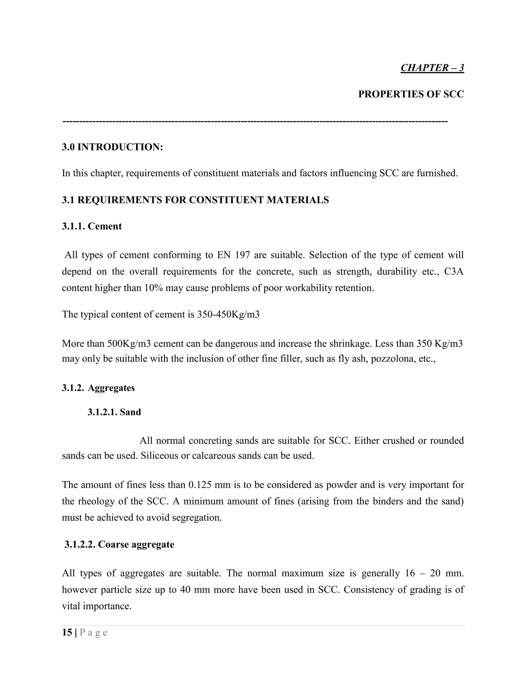 CHAPTER – 3
PROPERTIES OF SCC
---------------------------------------------------------------------------------------------------------------------
3.0 INTRODUCTION:
In this chapter, requirements of constituent materials and factors influencing SCC are furnished.
3.1 REQUIREMENTS FOR CONSTITUENT MATERIALS
3.1.1. Cement
All types of cement conforming to EN 197 are suitable. Selection of the type of cement will
depend on the overall requirements for the concrete, such as strength, durability etc., C3A
content higher than 10% may cause problems of poor workability retention.
The typical content of cement is 350-450Kg/m3
More than 500Kg/m3 cement can be dangerous and increase the shrinkage. Less than 350 Kg/m3
may only be suitable with the inclusion of other fine filler, such as fly ash, pozzolona, etc.,
3.1.2. Aggregates
3.1.2.1. Sand
All normal concreting sands are suitable for SCC. Either crushed or rounded
sands can be used. Siliceous or calcareous sands can be used.
The amount of fines less than 0.125 mm is to be considered as powder and is very important for
the rheology of the SCC. A minimum amount of fines (arising from the binders and the sand)
must be achieved to avoid segregation.
3.1.2.2. Coarse aggregate
All types of aggregates are suitable. The normal maximum size is generally 16 – 20 mm.
however particle size up to 40 mm more have been used in SCC. Consistency of grading is of
vital importance.
15 | P a g e
 