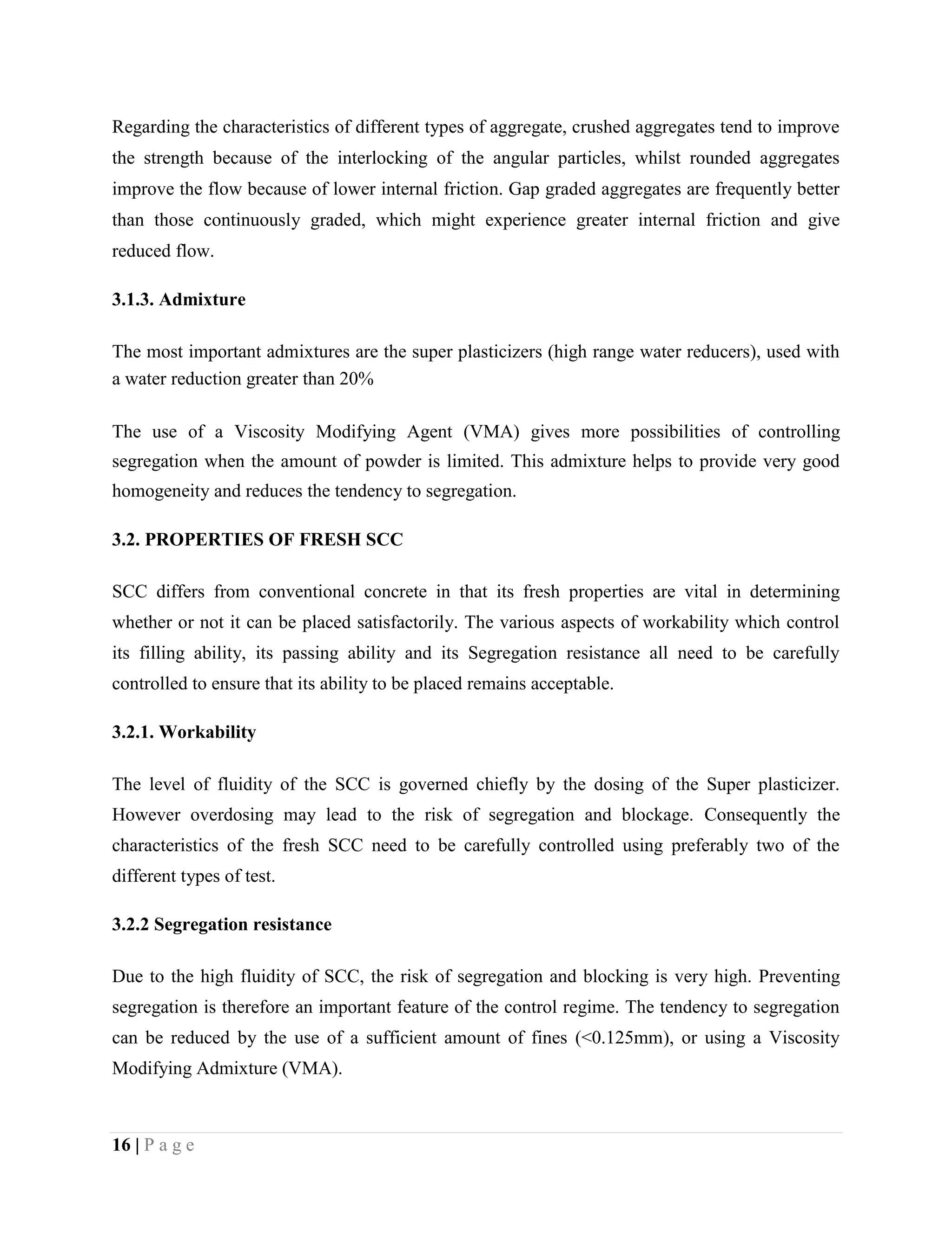 Regarding the characteristics of different types of aggregate, crushed aggregates tend to improve
the strength because of the interlocking of the angular particles, whilst rounded aggregates
improve the flow because of lower internal friction. Gap graded aggregates are frequently better
than those continuously graded, which might experience greater internal friction and give
reduced flow.
3.1.3. Admixture
The most important admixtures are the super plasticizers (high range water reducers), used with
a water reduction greater than 20%
The use of a Viscosity Modifying Agent (VMA) gives more possibilities of controlling
segregation when the amount of powder is limited. This admixture helps to provide very good
homogeneity and reduces the tendency to segregation.
3.2. PROPERTIES OF FRESH SCC
SCC differs from conventional concrete in that its fresh properties are vital in determining
whether or not it can be placed satisfactorily. The various aspects of workability which control
its filling ability, its passing ability and its Segregation resistance all need to be carefully
controlled to ensure that its ability to be placed remains acceptable.
3.2.1. Workability
The level of fluidity of the SCC is governed chiefly by the dosing of the Super plasticizer.
However overdosing may lead to the risk of segregation and blockage. Consequently the
characteristics of the fresh SCC need to be carefully controlled using preferably two of the
different types of test.
3.2.2 Segregation resistance
Due to the high fluidity of SCC, the risk of segregation and blocking is very high. Preventing
segregation is therefore an important feature of the control regime. The tendency to segregation
can be reduced by the use of a sufficient amount of fines (<0.125mm), or using a Viscosity
Modifying Admixture (VMA).
16 | P a g e
 