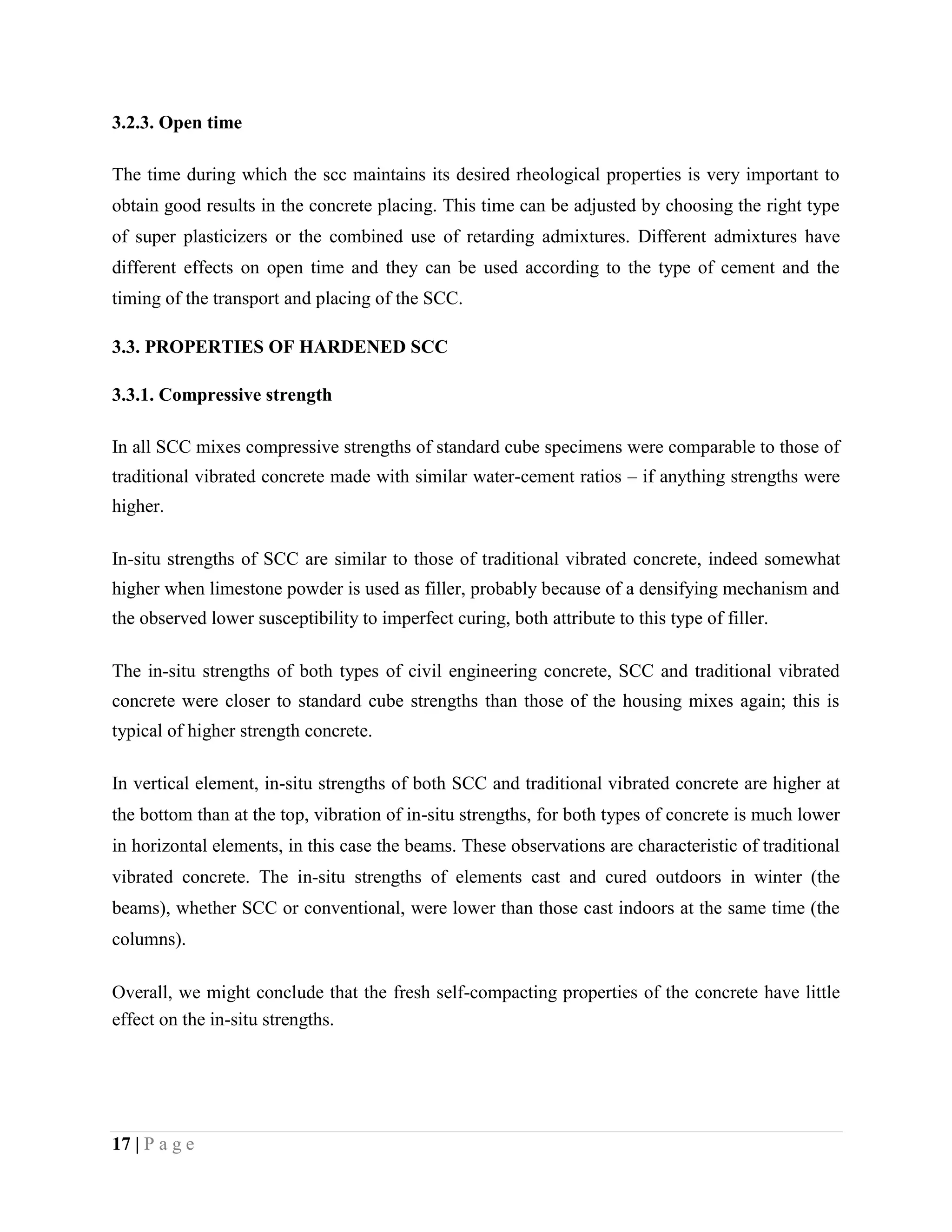 3.2.3. Open time
The time during which the scc maintains its desired rheological properties is very important to
obtain good results in the concrete placing. This time can be adjusted by choosing the right type
of super plasticizers or the combined use of retarding admixtures. Different admixtures have
different effects on open time and they can be used according to the type of cement and the
timing of the transport and placing of the SCC.
3.3. PROPERTIES OF HARDENED SCC
3.3.1. Compressive strength
In all SCC mixes compressive strengths of standard cube specimens were comparable to those of
traditional vibrated concrete made with similar water-cement ratios – if anything strengths were
higher.
In-situ strengths of SCC are similar to those of traditional vibrated concrete, indeed somewhat
higher when limestone powder is used as filler, probably because of a densifying mechanism and
the observed lower susceptibility to imperfect curing, both attribute to this type of filler.
The in-situ strengths of both types of civil engineering concrete, SCC and traditional vibrated
concrete were closer to standard cube strengths than those of the housing mixes again; this is
typical of higher strength concrete.
In vertical element, in-situ strengths of both SCC and traditional vibrated concrete are higher at
the bottom than at the top, vibration of in-situ strengths, for both types of concrete is much lower
in horizontal elements, in this case the beams. These observations are characteristic of traditional
vibrated concrete. The in-situ strengths of elements cast and cured outdoors in winter (the
beams), whether SCC or conventional, were lower than those cast indoors at the same time (the
columns).
Overall, we might conclude that the fresh self-compacting properties of the concrete have little
effect on the in-situ strengths.
17 | P a g e
 
