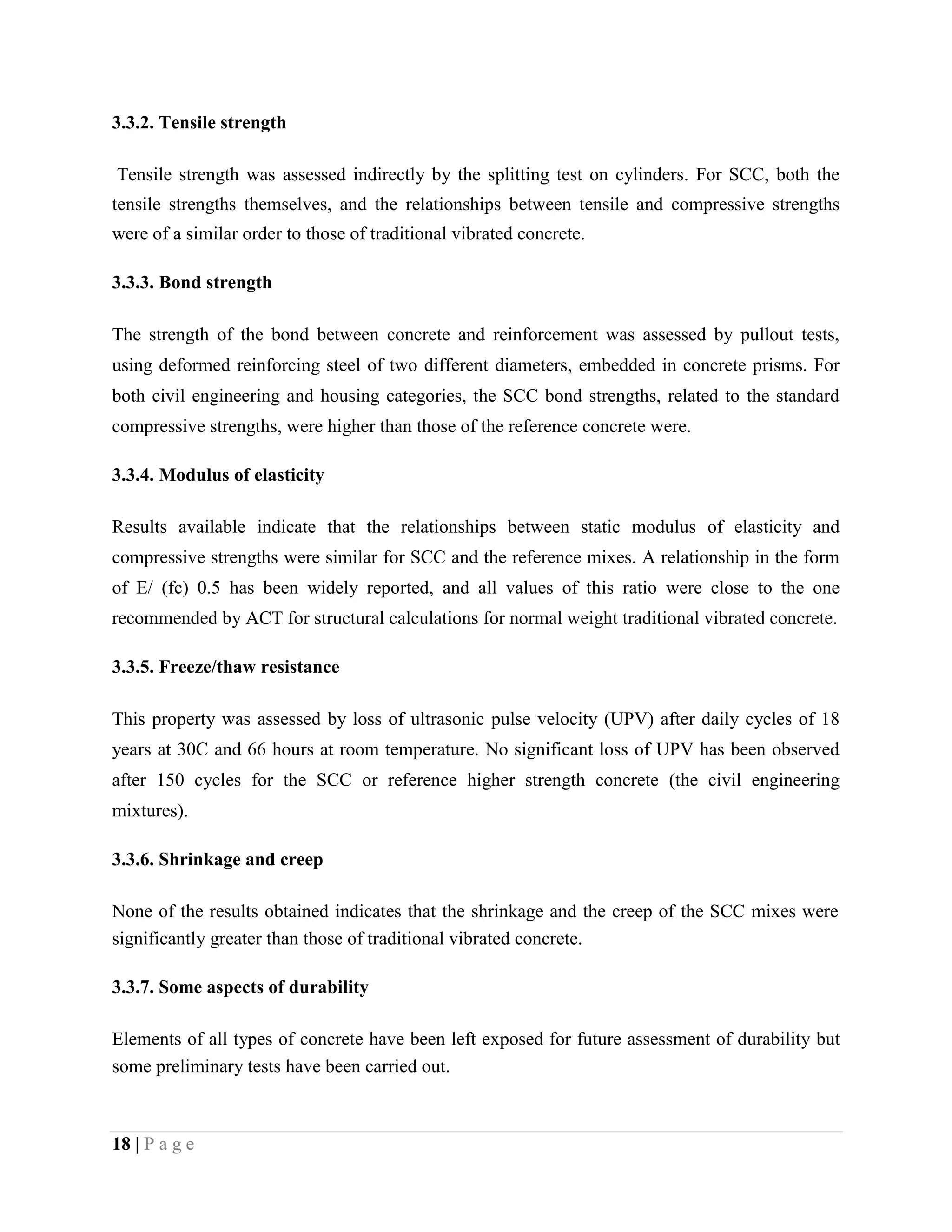 3.3.2. Tensile strength
Tensile strength was assessed indirectly by the splitting test on cylinders. For SCC, both the
tensile strengths themselves, and the relationships between tensile and compressive strengths
were of a similar order to those of traditional vibrated concrete.
3.3.3. Bond strength
The strength of the bond between concrete and reinforcement was assessed by pullout tests,
using deformed reinforcing steel of two different diameters, embedded in concrete prisms. For
both civil engineering and housing categories, the SCC bond strengths, related to the standard
compressive strengths, were higher than those of the reference concrete were.
3.3.4. Modulus of elasticity
Results available indicate that the relationships between static modulus of elasticity and
compressive strengths were similar for SCC and the reference mixes. A relationship in the form
of E/ (fc) 0.5 has been widely reported, and all values of this ratio were close to the one
recommended by ACT for structural calculations for normal weight traditional vibrated concrete.
3.3.5. Freeze/thaw resistance
This property was assessed by loss of ultrasonic pulse velocity (UPV) after daily cycles of 18
years at 30C and 66 hours at room temperature. No significant loss of UPV has been observed
after 150 cycles for the SCC or reference higher strength concrete (the civil engineering
mixtures).
3.3.6. Shrinkage and creep
None of the results obtained indicates that the shrinkage and the creep of the SCC mixes were
significantly greater than those of traditional vibrated concrete.
3.3.7. Some aspects of durability
Elements of all types of concrete have been left exposed for future assessment of durability but
some preliminary tests have been carried out.
18 | P a g e
 