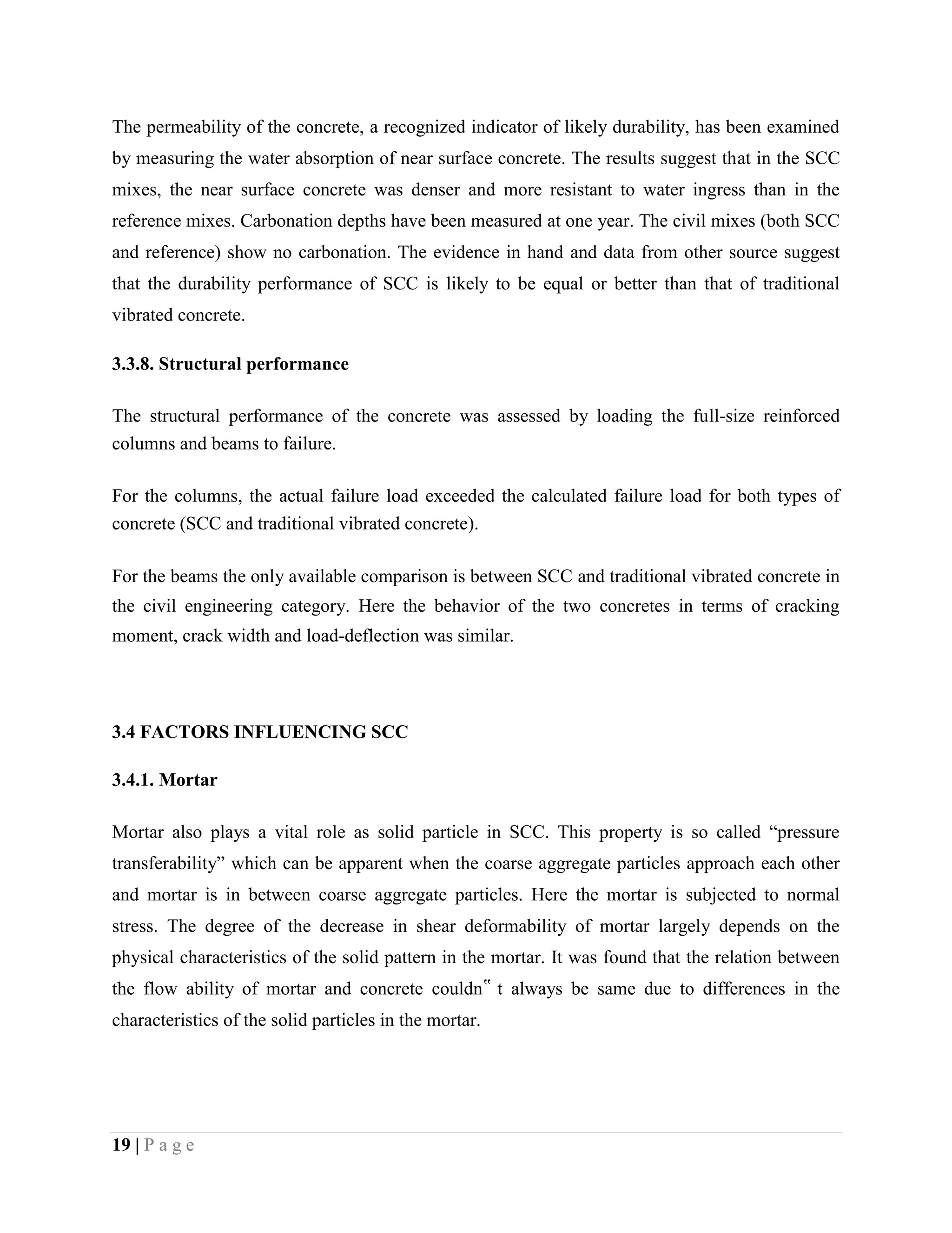The permeability of the concrete, a recognized indicator of likely durability, has been examined
by measuring the water absorption of near surface concrete. The results suggest that in the SCC
mixes, the near surface concrete was denser and more resistant to water ingress than in the
reference mixes. Carbonation depths have been measured at one year. The civil mixes (both SCC
and reference) show no carbonation. The evidence in hand and data from other source suggest
that the durability performance of SCC is likely to be equal or better than that of traditional
vibrated concrete.
3.3.8. Structural performance
The structural performance of the concrete was assessed by loading the full-size reinforced
columns and beams to failure.
For the columns, the actual failure load exceeded the calculated failure load for both types of
concrete (SCC and traditional vibrated concrete).
For the beams the only available comparison is between SCC and traditional vibrated concrete in
the civil engineering category. Here the behavior of the two concretes in terms of cracking
moment, crack width and load-deflection was similar.
3.4 FACTORS INFLUENCING SCC
3.4.1. Mortar
Mortar also plays a vital role as solid particle in SCC. This property is so called “pressure
transferability” which can be apparent when the coarse aggregate particles approach each other
and mortar is in between coarse aggregate particles. Here the mortar is subjected to normal
stress. The degree of the decrease in shear deformability of mortar largely depends on the
physical characteristics of the solid pattern in the mortar. It was found that the relation between
the flow ability of mortar and concrete couldn‟ t always be same due to differences in the
characteristics of the solid particles in the mortar.
19 | P a g e
 
