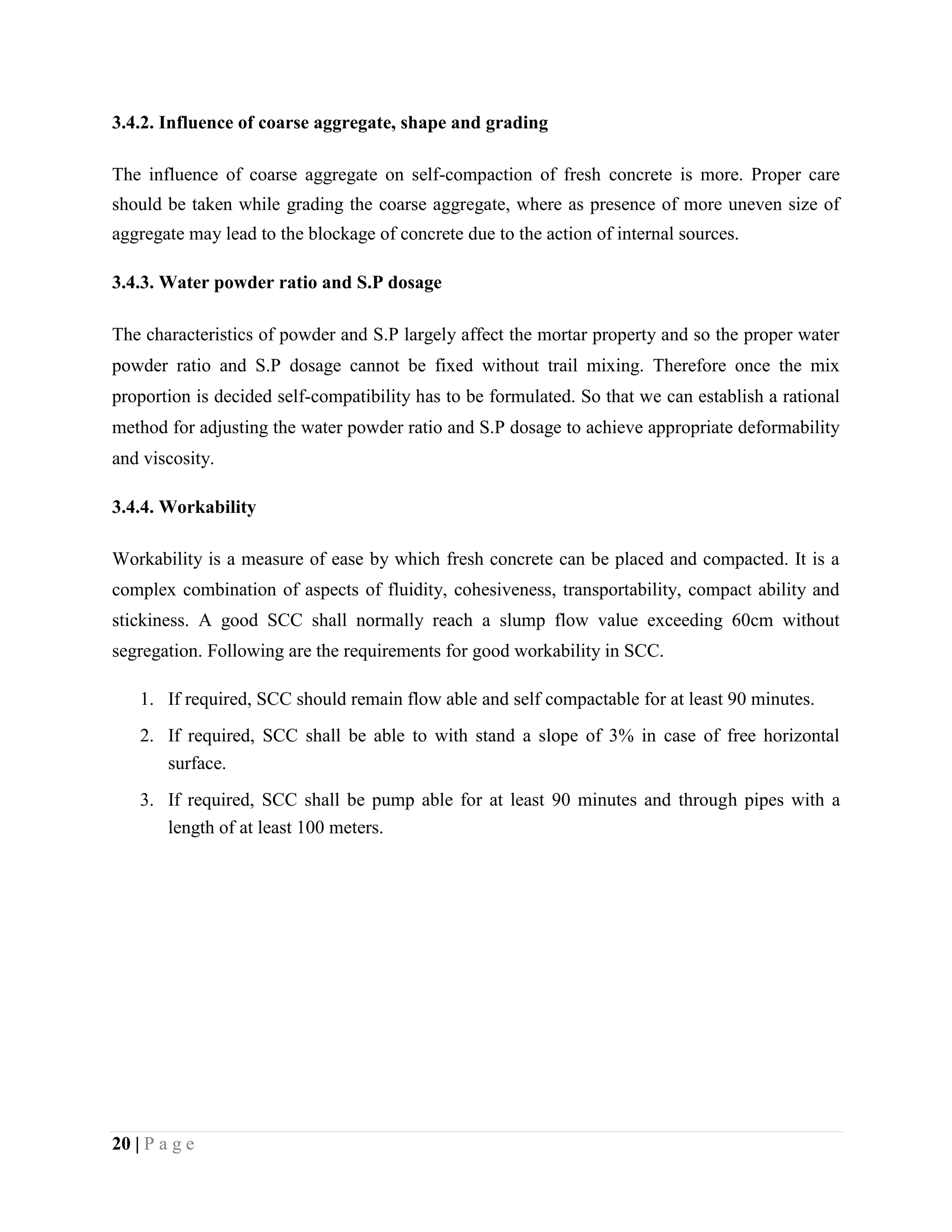 3.4.2. Influence of coarse aggregate, shape and grading
The influence of coarse aggregate on self-compaction of fresh concrete is more. Proper care
should be taken while grading the coarse aggregate, where as presence of more uneven size of
aggregate may lead to the blockage of concrete due to the action of internal sources.
3.4.3. Water powder ratio and S.P dosage
The characteristics of powder and S.P largely affect the mortar property and so the proper water
powder ratio and S.P dosage cannot be fixed without trail mixing. Therefore once the mix
proportion is decided self-compatibility has to be formulated. So that we can establish a rational
method for adjusting the water powder ratio and S.P dosage to achieve appropriate deformability
and viscosity.
3.4.4. Workability
Workability is a measure of ease by which fresh concrete can be placed and compacted. It is a
complex combination of aspects of fluidity, cohesiveness, transportability, compact ability and
stickiness. A good SCC shall normally reach a slump flow value exceeding 60cm without
segregation. Following are the requirements for good workability in SCC.
1. If required, SCC should remain flow able and self compactable for at least 90 minutes.
2. If required, SCC shall be able to with stand a slope of 3% in case of free horizontal
surface.
3. If required, SCC shall be pump able for at least 90 minutes and through pipes with a
length of at least 100 meters.
20 | P a g e
 