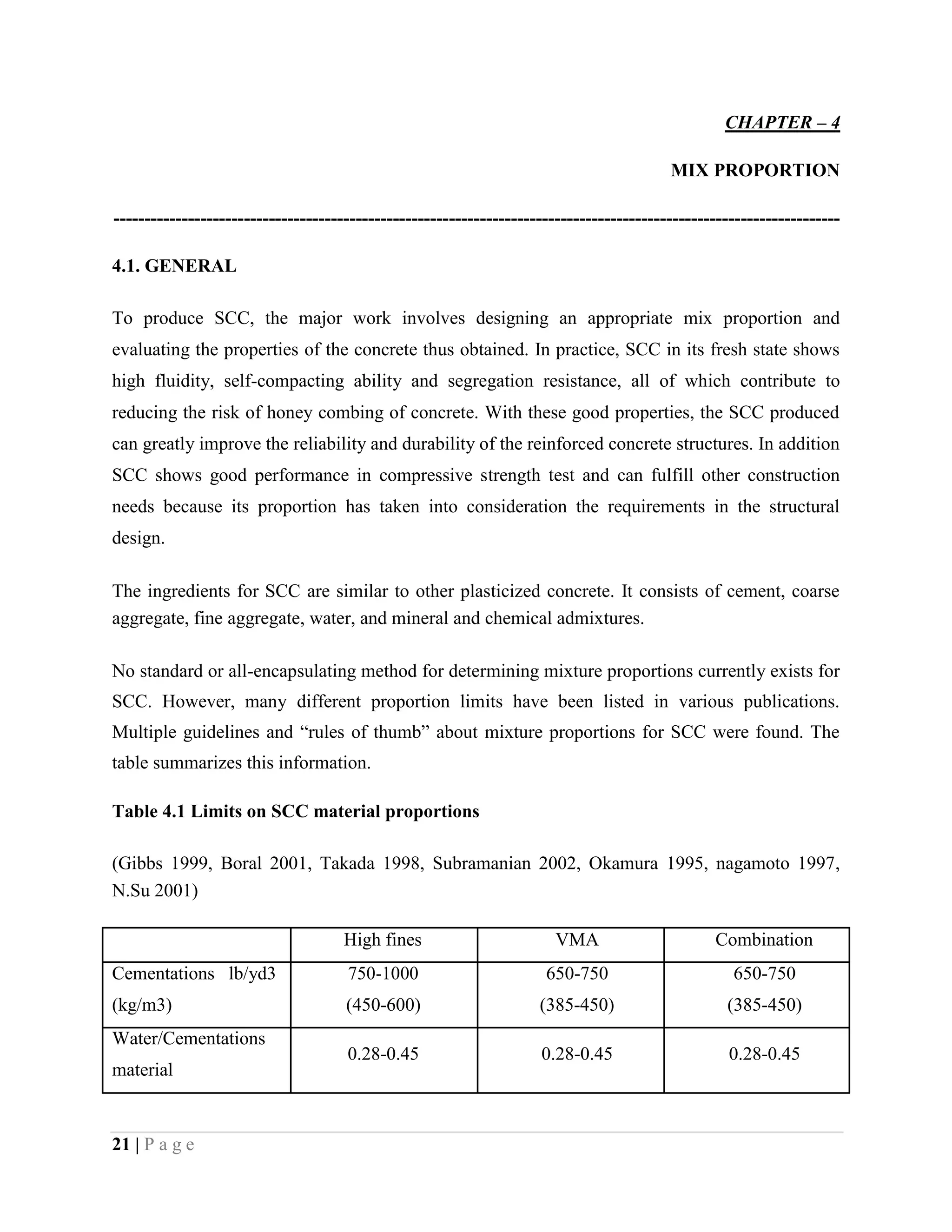 CHAPTER – 4
MIX PROPORTION
---------------------------------------------------------------------------------------------------------------------
4.1. GENERAL
To produce SCC, the major work involves designing an appropriate mix proportion and
evaluating the properties of the concrete thus obtained. In practice, SCC in its fresh state shows
high fluidity, self-compacting ability and segregation resistance, all of which contribute to
reducing the risk of honey combing of concrete. With these good properties, the SCC produced
can greatly improve the reliability and durability of the reinforced concrete structures. In addition
SCC shows good performance in compressive strength test and can fulfill other construction
needs because its proportion has taken into consideration the requirements in the structural
design.
The ingredients for SCC are similar to other plasticized concrete. It consists of cement, coarse
aggregate, fine aggregate, water, and mineral and chemical admixtures.
No standard or all-encapsulating method for determining mixture proportions currently exists for
SCC. However, many different proportion limits have been listed in various publications.
Multiple guidelines and “rules of thumb” about mixture proportions for SCC were found. The
table summarizes this information.
Table 4.1 Limits on SCC material proportions
(Gibbs 1999, Boral 2001, Takada 1998, Subramanian 2002, Okamura 1995, nagamoto 1997,
N.Su 2001)
High fines VMA Combination
Cementations lb/yd3 750-1000 650-750 650-750
(kg/m3) (450-600) (385-450) (385-450)
Water/Cementations
0.28-0.45 0.28-0.45 0.28-0.45
material
21 | P a g e
 
