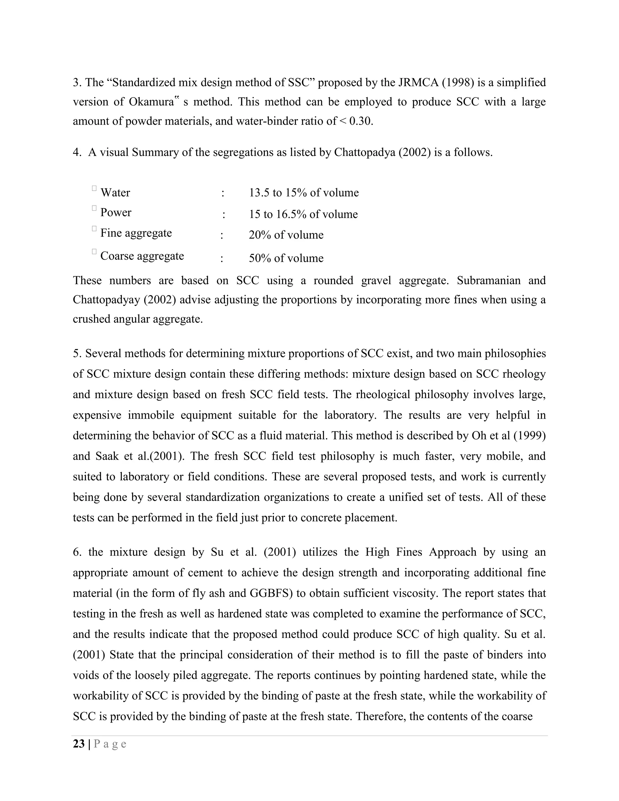 3. The “Standardized mix design method of SSC” proposed by the JRMCA (1998) is a simplified
version of Okamura‟ s method. This method can be employed to produce SCC with a large
amount of powder materials, and water-binder ratio of < 0.30.
4. A visual Summary of the segregations as listed by Chattopadya (2002) is a follows.

Water : 13.5 to 15% of volume

Power : 15 to 16.5% of volume

Fine aggregate : 20% of volume

Coarse aggregate : 50% of volume
These numbers are based on SCC using a rounded gravel aggregate. Subramanian and
Chattopadyay (2002) advise adjusting the proportions by incorporating more fines when using a
crushed angular aggregate.
5. Several methods for determining mixture proportions of SCC exist, and two main philosophies
of SCC mixture design contain these differing methods: mixture design based on SCC rheology
and mixture design based on fresh SCC field tests. The rheological philosophy involves large,
expensive immobile equipment suitable for the laboratory. The results are very helpful in
determining the behavior of SCC as a fluid material. This method is described by Oh et al (1999)
and Saak et al.(2001). The fresh SCC field test philosophy is much faster, very mobile, and
suited to laboratory or field conditions. These are several proposed tests, and work is currently
being done by several standardization organizations to create a unified set of tests. All of these
tests can be performed in the field just prior to concrete placement.
6. the mixture design by Su et al. (2001) utilizes the High Fines Approach by using an
appropriate amount of cement to achieve the design strength and incorporating additional fine
material (in the form of fly ash and GGBFS) to obtain sufficient viscosity. The report states that
testing in the fresh as well as hardened state was completed to examine the performance of SCC,
and the results indicate that the proposed method could produce SCC of high quality. Su et al.
(2001) State that the principal consideration of their method is to fill the paste of binders into
voids of the loosely piled aggregate. The reports continues by pointing hardened state, while the
workability of SCC is provided by the binding of paste at the fresh state, while the workability of
SCC is provided by the binding of paste at the fresh state. Therefore, the contents of the coarse
23 | P a g e
 