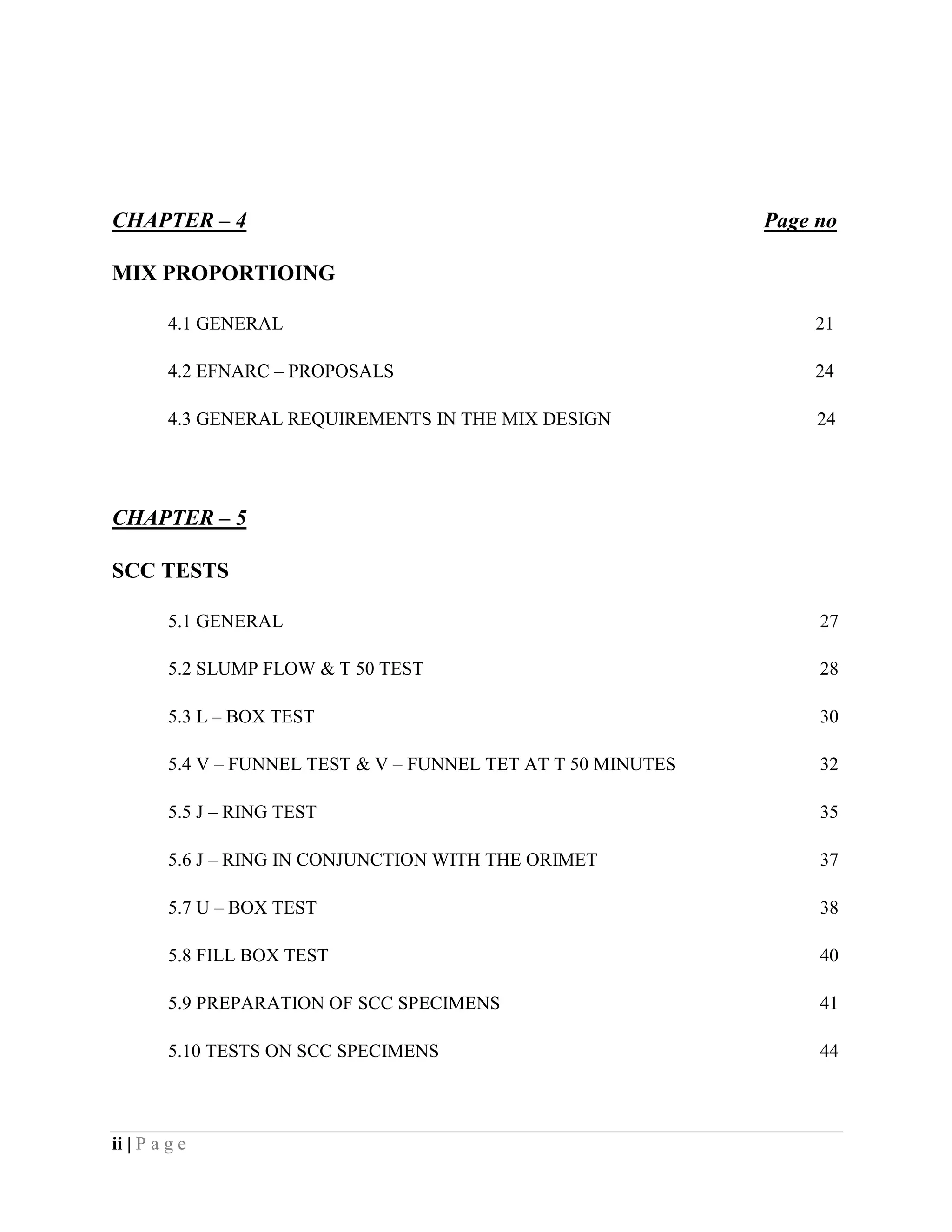 CHAPTER – 4 Page no
MIX PROPORTIOING
4.1 GENERAL 21
4.2 EFNARC – PROPOSALS 24
4.3 GENERAL REQUIREMENTS IN THE MIX DESIGN 24
CHAPTER – 5
SCC TESTS
5.1 GENERAL 27
5.2 SLUMP FLOW & T 50 TEST 28
5.3 L – BOX TEST 30
5.4 V – FUNNEL TEST & V – FUNNEL TET AT T 50 MINUTES 32
5.5 J – RING TEST 35
5.6 J – RING IN CONJUNCTION WITH THE ORIMET 37
5.7 U – BOX TEST 38
5.8 FILL BOX TEST 40
5.9 PREPARATION OF SCC SPECIMENS 41
5.10 TESTS ON SCC SPECIMENS 44
ii | P a g e
 